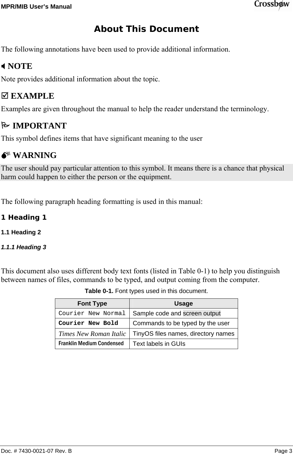 MPR/MIB User’s Manual    Doc. # 7430-0021-07 Rev. B Page 3 About This Document The following annotations have been used to provide additional information. ; NOTE Note provides additional information about the topic. ; EXAMPLE Examples are given throughout the manual to help the reader understand the terminology. 3 IMPORTANT This symbol defines items that have significant meaning to the user 0 WARNING The user should pay particular attention to this symbol. It means there is a chance that physical harm could happen to either the person or the equipment.  The following paragraph heading formatting is used in this manual: 1 Heading 1 1.1 Heading 2 1.1.1 Heading 3  This document also uses different body text fonts (listed in Table 0-1) to help you distinguish between names of files, commands to be typed, and output coming from the computer. Table 0-1. Font types used in this document. Font Type  Usage Courier New Normal Sample code and screen output Courier New Bold  Commands to be typed by the user Times New Roman Italic TinyOS files names, directory names Franklin Medium Condensed  Text labels in GUIs 