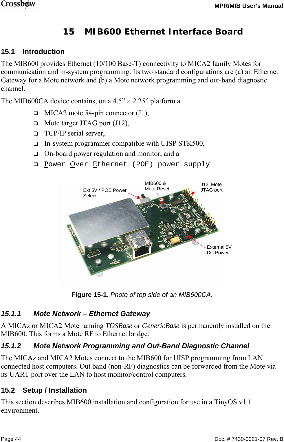   MPR/MIB User’s Manual Page 44  Doc. # 7430-0021-07 Rev. B 15 MIB600 Ethernet Interface Board 15.1 Introduction The MIB600 provides Ethernet (10/100 Base-T) connectivity to MICA2 family Motes for communication and in-system programming. Its two standard configurations are (a) an Ethernet Gateway for a Mote network and (b) a Mote network programming and out-band diagnostic channel. The MIB600CA device contains, on a 4.5” × 2.25” platform a  MICA2 mote 54-pin connector (J1),  Mote target JTAG port (J12),  TCP/IP serial server,  In-system programmer compatible with UISP STK500,  On-board power regulation and monitor, and a  Power Over Ethernet (POE) power supply   Figure 15-1. Photo of top side of an MIB600CA. 15.1.1  Mote Network – Ethernet Gateway A MICAz or MICA2 Mote running TOSBase or GenericBase is permanently installed on the MIB600. This forms a Mote RF to Ethernet bridge. 15.1.2  Mote Network Programming and Out-Band Diagnostic Channel The MICAz and MICA2 Motes connect to the MIB600 for UISP programming from LAN connected host computers. Out band (non-RF) diagnostics can be forwarded from the Mote via its UART port over the LAN to host monitor/control computers. 15.2  Setup / Installation This section describes MIB600 installation and configuration for use in a TinyOS v1.1 environment. Ext 5V / POE Power Select MIB600 &amp; Mote Reset External 5V DC Power J12: Mote JTAG port 