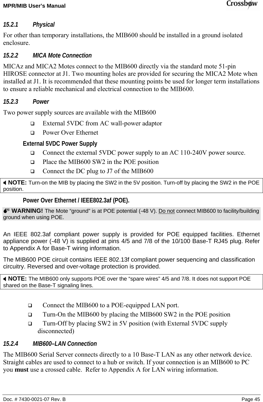 MPR/MIB User’s Manual    Doc. # 7430-0021-07 Rev. B Page 45 15.2.1 Physical  For other than temporary installations, the MIB600 should be installed in a ground isolated enclosure.  15.2.2 MICA Mote Connection MICAz and MICA2 Motes connect to the MIB600 directly via the standard mote 51-pin HIROSE connector at J1. Two mounting holes are provided for securing the MICA2 Mote when installed at J1. It is recommended that these mounting points be used for longer term installations to ensure a reliable mechanical and electrical connection to the MIB600. 15.2.3 Power Two power supply sources are available with the MIB600  External 5VDC from AC wall-power adaptor  Power Over Ethernet External 5VDC Power Supply  Connect the external 5VDC power supply to an AC 110-240V power source.  Place the MIB600 SW2 in the POE position  Connect the DC plug to J7 of the MIB600 ; NOTE: Turn-on the MIB by placing the SW2 in the 5V position. Turn-off by placing the SW2 in the POE position. Power Over Ethernet / IEEE802.3af (POE). 0 WARNING! The Mote “ground” is at POE potential (-48 V). Do not connect MIB600 to facility/building ground when using POE.  An IEEE 802.3af compliant power supply is provided for POE equipped facilities. Ethernet appliance power (-48 V) is supplied at pins 4/5 and 7/8 of the 10/100 Base-T RJ45 plug. Refer to Appendix A for Base-T wiring information. The MIB600 POE circuit contains IEEE 802.13f compliant power sequencing and classification circuitry. Reversed and over-voltage protection is provided. ; NOTE: The MIB600 only supports POE over the “spare wires” 4/5 and 7/8. It does not support POE shared on the Base-T signaling lines.   Connect the MIB600 to a POE-equipped LAN port.   Turn-On the MIB600 by placing the MIB600 SW2 in the POE position  Turn-Off by placing SW2 in 5V position (with External 5VDC supply disconnected) 15.2.4 MIB600–LAN Connection The MIB600 Serial Server connects directly to a 10 Base-T LAN as any other network device. Straight cables are used to connect to a hub or switch. If your connection is an MIB600 to PC you must use a crossed cable.  Refer to Appendix A for LAN wiring information. 