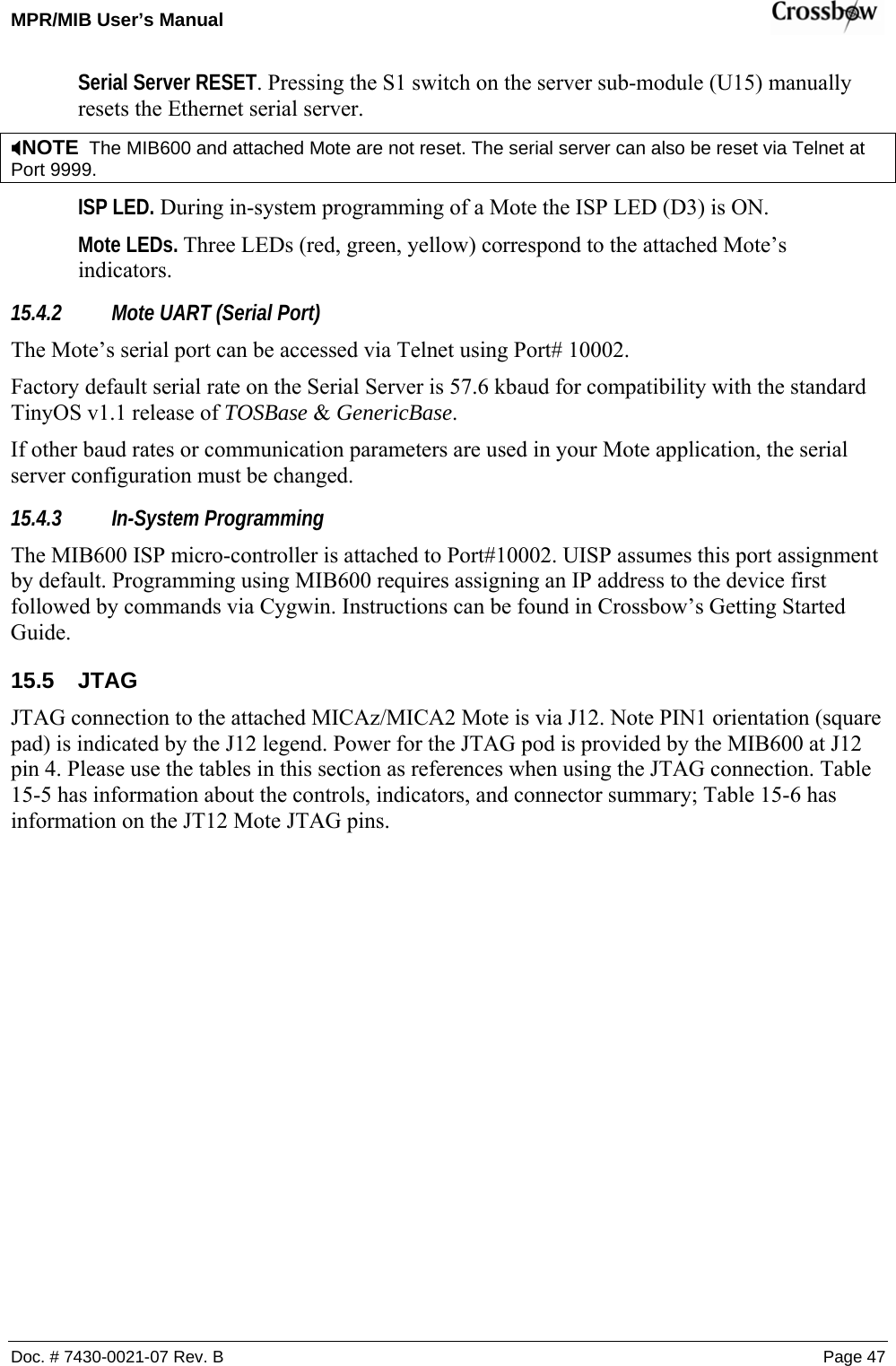 MPR/MIB User’s Manual    Doc. # 7430-0021-07 Rev. B Page 47 Serial Server RESET. Pressing the S1 switch on the server sub-module (U15) manually resets the Ethernet serial server.  ;NOTE  The MIB600 and attached Mote are not reset. The serial server can also be reset via Telnet at Port 9999. ISP LED. During in-system programming of a Mote the ISP LED (D3) is ON.  Mote LEDs. Three LEDs (red, green, yellow) correspond to the attached Mote’s indicators. 15.4.2 Mote UART (Serial Port) The Mote’s serial port can be accessed via Telnet using Port# 10002. Factory default serial rate on the Serial Server is 57.6 kbaud for compatibility with the standard TinyOS v1.1 release of TOSBase &amp; GenericBase.  If other baud rates or communication parameters are used in your Mote application, the serial server configuration must be changed.  15.4.3 In-System Programming The MIB600 ISP micro-controller is attached to Port#10002. UISP assumes this port assignment by default. Programming using MIB600 requires assigning an IP address to the device first followed by commands via Cygwin. Instructions can be found in Crossbow’s Getting Started Guide. 15.5 JTAG JTAG connection to the attached MICAz/MICA2 Mote is via J12. Note PIN1 orientation (square pad) is indicated by the J12 legend. Power for the JTAG pod is provided by the MIB600 at J12 pin 4. Please use the tables in this section as references when using the JTAG connection. Table 15-5 has information about the controls, indicators, and connector summary; Table 15-6 has information on the JT12 Mote JTAG pins. 