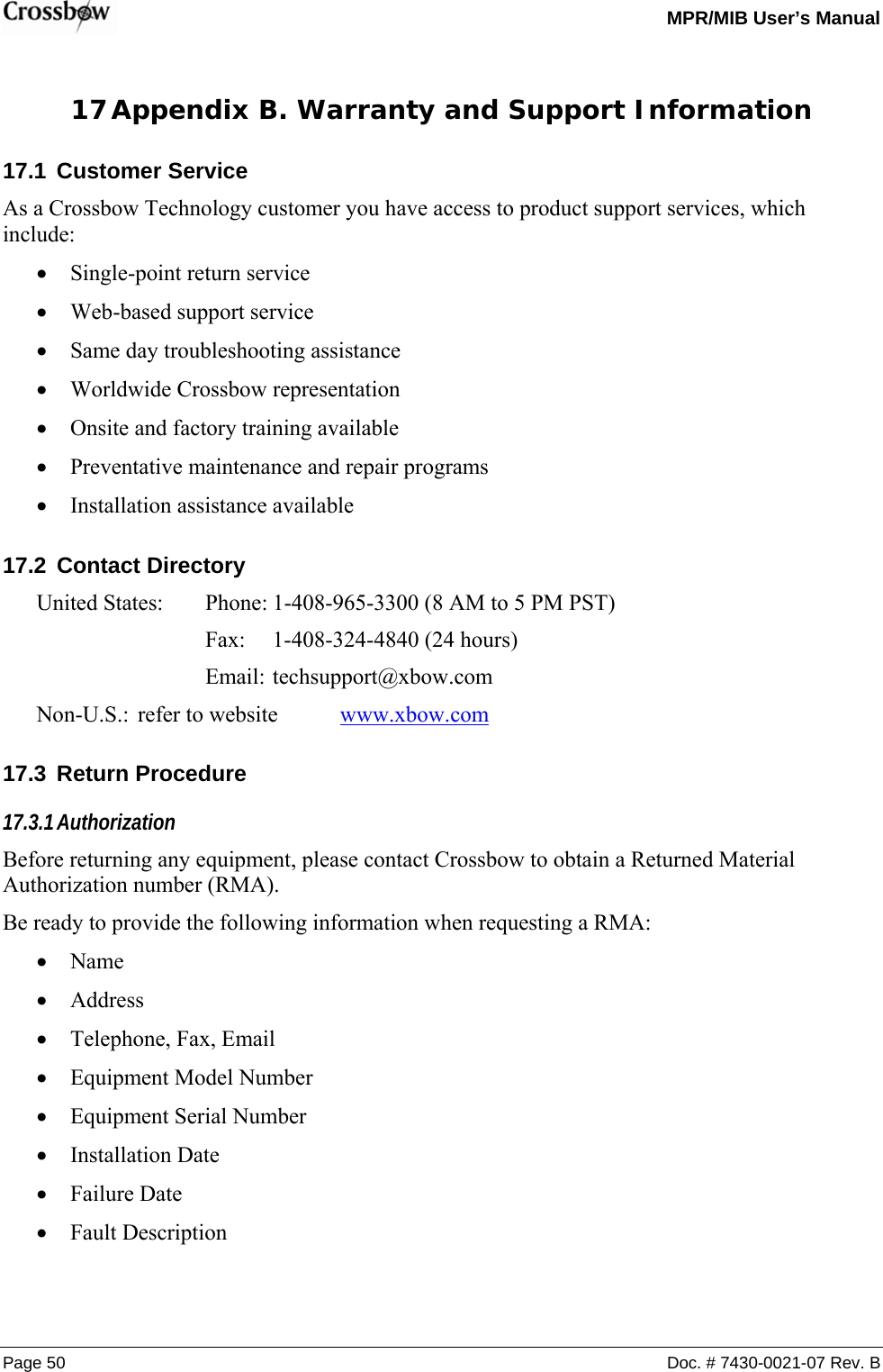   MPR/MIB User’s Manual Page 50  Doc. # 7430-0021-07 Rev. B 17 Appendix B. Warranty and Support Information 17.1 Customer Service As a Crossbow Technology customer you have access to product support services, which include: • Single-point return service • Web-based support service • Same day troubleshooting assistance • Worldwide Crossbow representation • Onsite and factory training available • Preventative maintenance and repair programs • Installation assistance available 17.2 Contact Directory United States:  Phone: 1-408-965-3300 (8 AM to 5 PM PST)    Fax: 1-408-324-4840 (24 hours)    Email: techsupport@xbow.com Non-U.S.:  refer to website  www.xbow.com 17.3 Return Procedure 17.3.1 Authorization Before returning any equipment, please contact Crossbow to obtain a Returned Material Authorization number (RMA). Be ready to provide the following information when requesting a RMA: • Name • Address • Telephone, Fax, Email • Equipment Model Number • Equipment Serial Number • Installation Date • Failure Date • Fault Description 