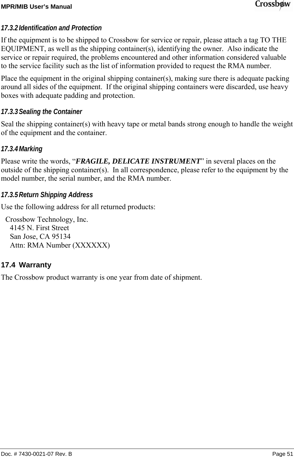 MPR/MIB User’s Manual    Doc. # 7430-0021-07 Rev. B Page 51 17.3.2 Identification and Protection If the equipment is to be shipped to Crossbow for service or repair, please attach a tag TO THE EQUIPMENT, as well as the shipping container(s), identifying the owner.  Also indicate the service or repair required, the problems encountered and other information considered valuable to the service facility such as the list of information provided to request the RMA number. Place the equipment in the original shipping container(s), making sure there is adequate packing around all sides of the equipment.  If the original shipping containers were discarded, use heavy boxes with adequate padding and protection. 17.3.3 Sealing the Container Seal the shipping container(s) with heavy tape or metal bands strong enough to handle the weight of the equipment and the container. 17.3.4 Marking Please write the words, “FRAGILE, DELICATE INSTRUMENT” in several places on the outside of the shipping container(s).  In all correspondence, please refer to the equipment by the model number, the serial number, and the RMA number. 17.3.5 Return Shipping Address Use the following address for all returned products: Crossbow Technology, Inc. 4145 N. First Street San Jose, CA 95134 Attn: RMA Number (XXXXXX) 17.4 Warranty The Crossbow product warranty is one year from date of shipment.   