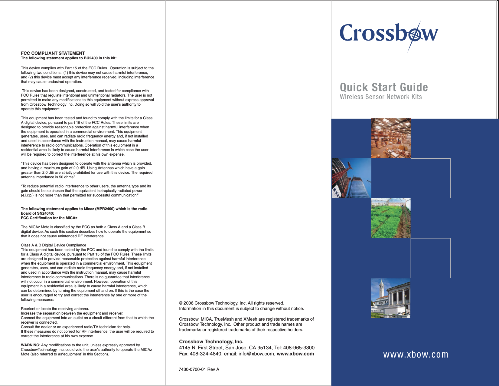 © 2006 Crossbow Technology, Inc. All rights reserved. Information in this document is subject to change without notice.Crossbow, MICA, TrueMesh and XMesh are registered trademarks of Crossbow Technology, Inc.  Other product and trade names are trademarks or registered trademarks of their respective holders.Crossbow Technology, Inc.4145 N. First Street, San Jose, CA 95134, Tel: 408-965-3300 Fax: 408-324-4840, email: info@xbow.com, www.xbow.com7430-0700-01 Rev ACQuick Start GuideWireless Sensor Network Kitswww.xbow.comFCC COMPLIANT STATEMENTThe following statement applies to BU2400 in this kit:This device complies with Part 15 of the FCC Rules.  Operation is subject to the following two conditions:  (1) this device may not cause harmful interference, and (2) this device must accept any interference received, including interference that may cause undesired operation. This device has been designed, constructed, and tested for compliance with FCC Rules that regulate intentional and unintentional radiators. The user is not permitted to make any modifications to this equipment without express approval from Crossbow Technology Inc. Doing so will void the user’s authority to operate this equipment.This equipment has been tested and found to comply with the limits for a Class A digital device, pursuant to part 15 of the FCC Rules. These limits are designed to provide reasonable protection against harmful interference when the equipment is operated in a commercial environment. This equipment generates, uses, and can radiate radio frequency energy and, if not installed and used in accordance with the instruction manual, may cause harmful interference to radio communications. Operation of this equipment in a residential area is likely to cause harmful interference in which case the user will be required to correct the interference at his own expense.“This device has been designed to operate with the antenna which is provided, and having a maximum gain of 2.0 dBi. Using Antennas which have a gain greater than 2.0 dBi are strictly prohibited for use with this device. The required antenna impedance is 50 ohms.”“To reduce potential radio interference to other users, the antenna type and its gain should be so chosen that the equivalent isotropically radiated power (e.i.r.p.) is not more than that permitted for successful communication.”The following statement applies to Micaz (MPR2400) which is the radio board of SN24040:FCC Certification for the MICAzThe MICAz Mote is classified by the FCC as both a Class A and a Class B digital device. As such this section describes how to operate the equipment so that it does not cause unintended RF interference.Class A &amp; B Digital Device ComplianceThis equipment has been tested by the FCC and found to comply with the limits for a Class A digital device, pursuant to Part 15 of the FCC Rules. These limits are designed to provide reasonable protection against harmful interference when the equipment is operated in a commercial environment. This equipment generates, uses, and can radiate radio frequency energy and, if not installed and used in accordance with the instruction manual, may cause harmful interference to radio communications. There is no guarantee that interference will not occur in a commercial environment. However, operation of this equipment in a residential area is likely to cause harmful interference, which can be determined by turning the equipment off and on. If this is the case the user is encouraged to try and correct the interference by one or more of the following measures:Reorient or locate the receiving antenna.Increase the separation between the equipment and receiver.Connect the equipment into an outlet on a circuit different from that to which the receiver is connected.Consult the dealer or an experienced radio/TV technician for help.If these measures do not correct for RF interference, the user will be required to correct the interference at his own expense.WARNING: Any modifications to the unit, unless expressly approved by CrossbowTechnology, Inc. could void the user’s authority to operate the MICAz Mote (also referred to as“equipment” in this Section).