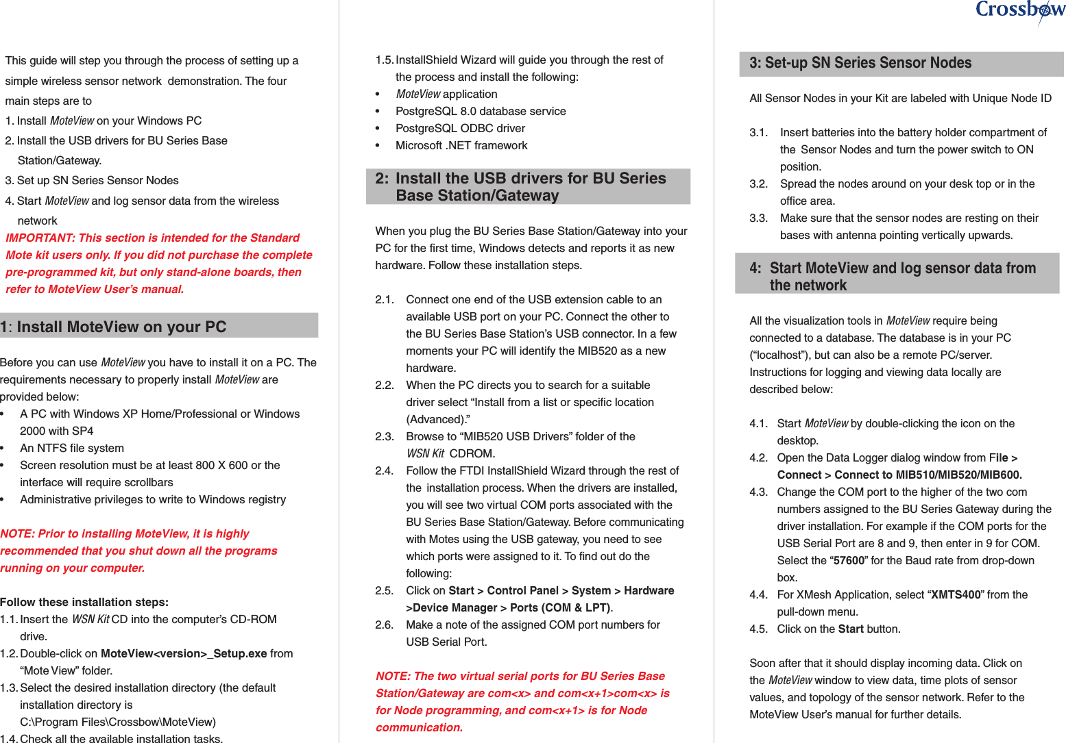 1: Install MoteView on your PC Before you can use MoteView you have to install it on a PC. The requirements necessary to properly install MoteView are provided below:•   A PC with Windows XP Home/Professional or Windows    2000 with SP4•  An NTFS file system •   Screen resolution must be at least 800 X 600 or the    interface will require scrollbars•   Administrative privileges to write to Windows registryNOTE: Prior to installing MoteView, it is highly recommended that you shut down all the programs running on your computer.Follow these installation steps:1.1. Insert the WSN Kit CD into the computer’s CD-ROM    drive.1.2. Double-click on MoteView&lt;version&gt;_Setup.exe from   “Mote View” folder.1.3. Select the desired installation directory (the default    installation directory is   C:\Program Files\Crossbow\MoteView)1.4. Check all the available installation tasks.1.5. InstallShield Wizard will guide you through the rest of    the process and install the following:•  MoteView application•  PostgreSQL 8.0 database service•  PostgreSQL ODBC driver•  Microsoft .NET framework2:  Install the USB drivers for BU Series    Base Station/GatewayWhen you plug the BU Series Base Station/Gateway into your PC for the first time, Windows detects and reports it as new hardware. Follow these installation steps.2.1.   Connect one end of the USB extension cable to an      available USB port on your PC. Connect the other to      the BU Series Base Station’s USB connector. In a few      moments your PC will identify the MIB520 as a new      hardware.2.2.   When the PC directs you to search for a suitable      driver select “Install from a list or specific location      (Advanced).”2.3.   Browse to “MIB520 USB Drivers” folder of the     WSN Kit  CDROM.2.4.   Follow the FTDI InstallShield Wizard through the rest of      the  installation process. When the drivers are installed,      you will see two virtual COM ports associated with the      BU Series Base Station/Gateway. Before communicating      with Motes using the USB gateway, you need to see      which ports were assigned to it. To find out do the      following:2.5.   Click on Start &gt; Control Panel &gt; System &gt; Hardware      &gt;Device Manager &gt; Ports (COM &amp; LPT).2.6.   Make a note of the assigned COM port numbers for      USB Serial Port.NOTE: The two virtual serial ports for BU Series Base Station/Gateway are com&lt;x&gt; and com&lt;x+1&gt;com&lt;x&gt; is for Node programming, and com&lt;x+1&gt; is for Node communication.3: Set-up SN Series Sensor NodesAll Sensor Nodes in your Kit are labeled with Unique Node ID 3.1.   Insert batteries into the battery holder compartment of      the  Sensor Nodes and turn the power switch to ON      position.3.2.   Spread the nodes around on your desk top or in the      office area.3.3.   Make sure that the sensor nodes are resting on their      bases with antenna pointing vertically upwards.4:  Start MoteView and log sensor data from    the networkAll the visualization tools in MoteView require being    connected to a database. The database is in your PC  (“localhost”), but can also be a remote PC/server.     Instructions for logging and viewing data locally are   described below:4.1.  Start MoteView by double-clicking the icon on the    desktop.4.2.  Open the Data Logger dialog window from File &gt;    Connect &gt; Connect to MIB510/MIB520/MIB600.4.3.  Change the COM port to the higher of the two com    numbers assigned to the BU Series Gateway during the    driver installation. For example if the COM ports for the    USB Serial Port are 8 and 9, then enter in 9 for COM.    Select the “57600” for the Baud rate from drop-down    box.4.4.  For XMesh Application, select “XMTS400” from the    pull-down menu.4.5.  Click on the Start button.  Soon after that it should display incoming data. Click on  the MoteView window to view data, time plots of sensor  values, and topology of the sensor network. Refer to the  MoteView User’s manual for further details.This guide will step you through the process of setting up a simple wireless sensor network  demonstration. The four main steps are to 1. Install MoteView on your Windows PC2. Install the USB drivers for BU Series Base          Station/Gateway.3. Set up SN Series Sensor Nodes 4. Start MoteView and log sensor data from the wireless      networkIMPORTANT: This section is intended for the Standard Mote kit users only. If you did not purchase the complete pre-programmed kit, but only stand-alone boards, then refer to MoteView User’s manual.