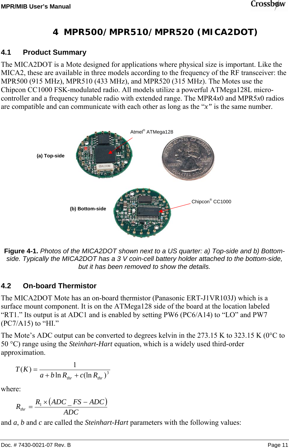 MPR/MIB User’s Manual    Doc. # 7430-0021-07 Rev. B Page 11 4 MPR500/MPR510/MPR520 (MICA2DOT) 4.1 Product Summary The MICA2DOT is a Mote designed for applications where physical size is important. Like the MICA2, these are available in three models according to the frequency of the RF transceiver: the MPR500 (915 MHz), MPR510 (433 MHz), and MPR520 (315 MHz). The Motes use the Chipcon CC1000 FSK-modulated radio. All models utilize a powerful ATMega128L micro-controller and a frequency tunable radio with extended range. The MPR4x0 and MPR5x0 radios are compatible and can communicate with each other as long as the “x” is the same number.     Figure 4-1. Photos of the MICA2DOT shown next to a US quarter: a) Top-side and b) Bottom-side. Typically the MICA2DOT has a 3 V coin-cell battery holder attached to the bottom-side, but it has been removed to show the details. 4.2 On-board Thermistor The MICA2DOT Mote has an on-board thermistor (Panasonic ERT-J1VR103J) which is a surface mount component. It is on the ATMega128 side of the board at the location labeled “RT1.” Its output is at ADC1 and is enabled by setting PW6 (PC6/A14) to “LO” and PW7 (PC7/A15) to “HI.” The Mote’s ADC output can be converted to degrees kelvin in the 273.15 K to 323.15 K (0°C to 50 °C) range using the Steinhart-Hart equation, which is a widely used third-order approximation.  3)(lnln1)(thrthr RcRbaKT ++= where: ()ADCADCFSADCRRthr−×=_1 and a, b and c are called the Steinhart-Hart parameters with the following values: (a) Top-side (b) Bottom-side Atmel® ATMega128 Chipcon® CC1000 