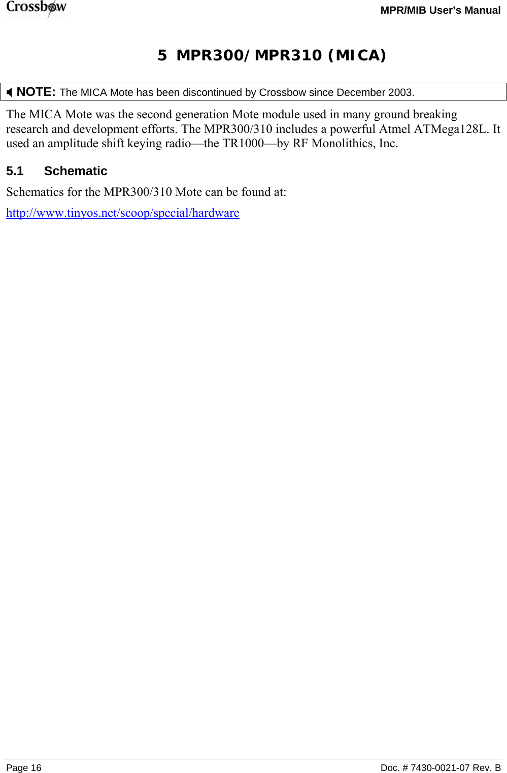   MPR/MIB User’s Manual Page 16  Doc. # 7430-0021-07 Rev. B 5 MPR300/MPR310 (MICA) ; NOTE: The MICA Mote has been discontinued by Crossbow since December 2003.    The MICA Mote was the second generation Mote module used in many ground breaking research and development efforts. The MPR300/310 includes a powerful Atmel ATMega128L. It used an amplitude shift keying radio—the TR1000—by RF Monolithics, Inc. 5.1 Schematic Schematics for the MPR300/310 Mote can be found at: http://www.tinyos.net/scoop/special/hardware 