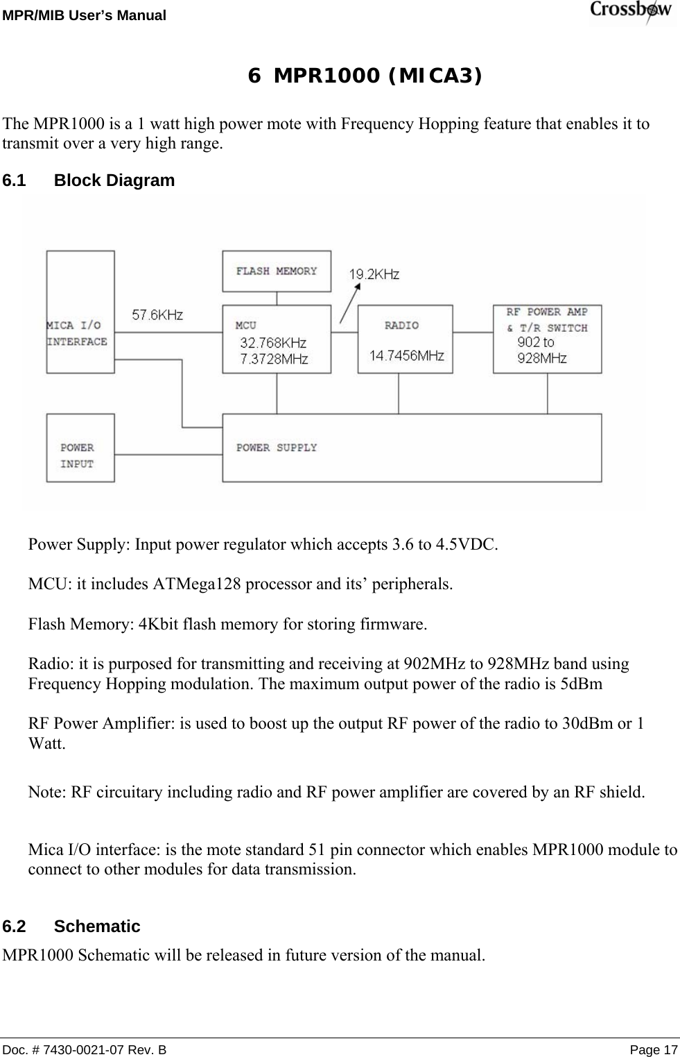 MPR/MIB User’s Manual    Doc. # 7430-0021-07 Rev. B Page 17 6 MPR1000 (MICA3) The MPR1000 is a 1 watt high power mote with Frequency Hopping feature that enables it to transmit over a very high range. 6.1 Block Diagram             Power Supply: Input power regulator which accepts 3.6 to 4.5VDC.  MCU: it includes ATMega128 processor and its’ peripherals.   Flash Memory: 4Kbit flash memory for storing firmware.  Radio: it is purposed for transmitting and receiving at 902MHz to 928MHz band using Frequency Hopping modulation. The maximum output power of the radio is 5dBm   RF Power Amplifier: is used to boost up the output RF power of the radio to 30dBm or 1 Watt.   Note: RF circuitary including radio and RF power amplifier are covered by an RF shield.  Mica I/O interface: is the mote standard 51 pin connector which enables MPR1000 module to connect to other modules for data transmission.  6.2 Schematic MPR1000 Schematic will be released in future version of the manual.   