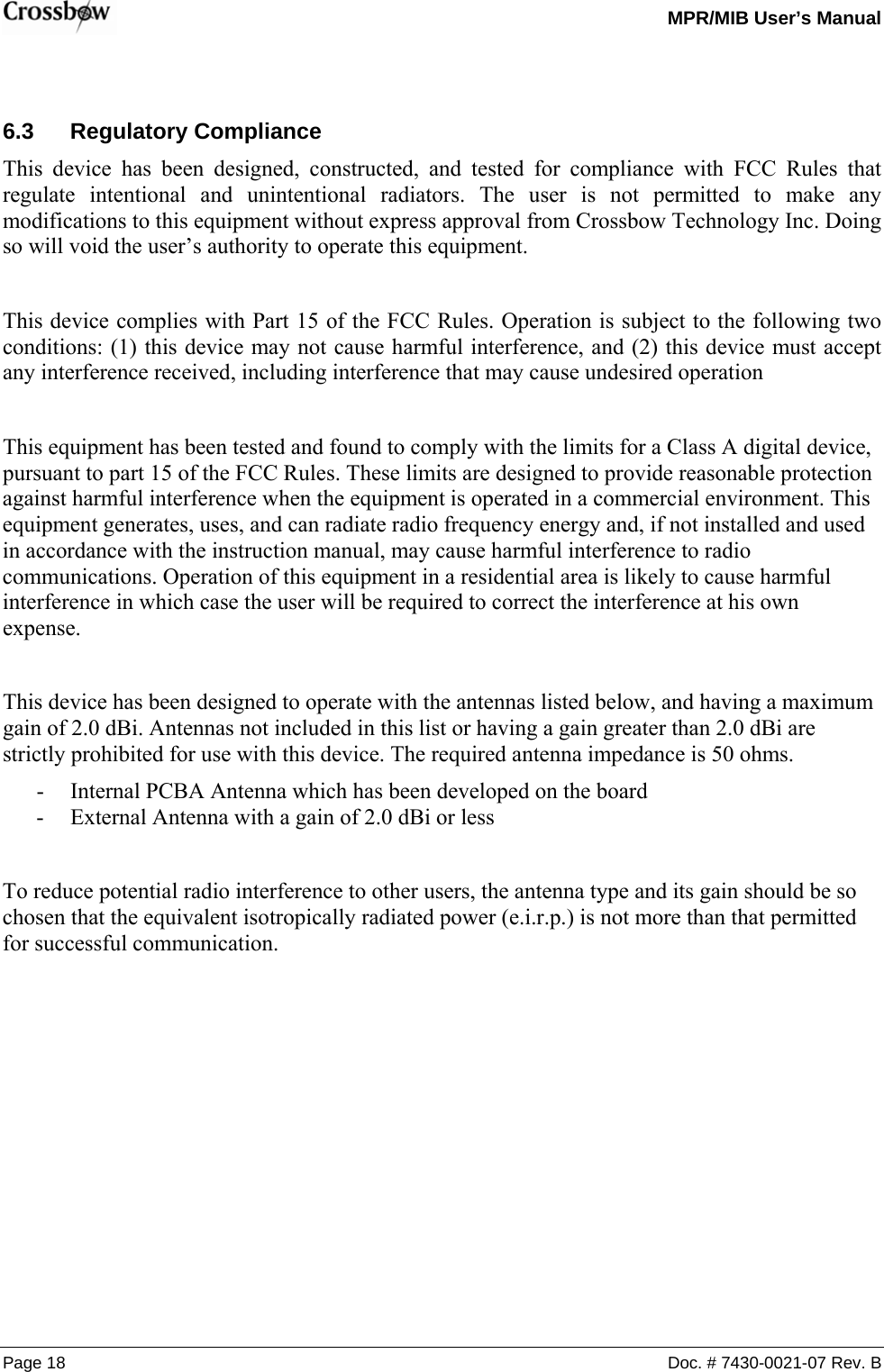   MPR/MIB User’s Manual Page 18  Doc. # 7430-0021-07 Rev. B  6.3 Regulatory Compliance This device has been designed, constructed, and tested for compliance with FCC Rules that regulate intentional and unintentional radiators. The user is not permitted to make any modifications to this equipment without express approval from Crossbow Technology Inc. Doing so will void the user’s authority to operate this equipment.  This device complies with Part 15 of the FCC Rules. Operation is subject to the following two conditions: (1) this device may not cause harmful interference, and (2) this device must accept any interference received, including interference that may cause undesired operation  This equipment has been tested and found to comply with the limits for a Class A digital device, pursuant to part 15 of the FCC Rules. These limits are designed to provide reasonable protection against harmful interference when the equipment is operated in a commercial environment. This equipment generates, uses, and can radiate radio frequency energy and, if not installed and used in accordance with the instruction manual, may cause harmful interference to radio communications. Operation of this equipment in a residential area is likely to cause harmful interference in which case the user will be required to correct the interference at his own expense.  This device has been designed to operate with the antennas listed below, and having a maximum gain of 2.0 dBi. Antennas not included in this list or having a gain greater than 2.0 dBi are strictly prohibited for use with this device. The required antenna impedance is 50 ohms. - Internal PCBA Antenna which has been developed on the board - External Antenna with a gain of 2.0 dBi or less  To reduce potential radio interference to other users, the antenna type and its gain should be so chosen that the equivalent isotropically radiated power (e.i.r.p.) is not more than that permitted for successful communication.  