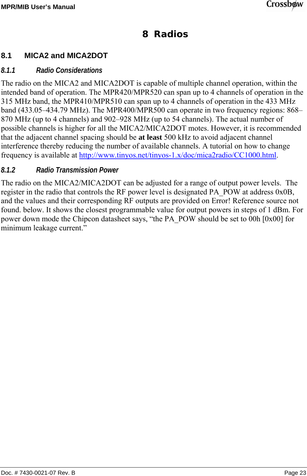 MPR/MIB User’s Manual    Doc. # 7430-0021-07 Rev. B Page 23 8 Radios 8.1  MICA2 and MICA2DOT 8.1.1 Radio Considerations The radio on the MICA2 and MICA2DOT is capable of multiple channel operation, within the intended band of operation. The MPR420/MPR520 can span up to 4 channels of operation in the 315 MHz band, the MPR410/MPR510 can span up to 4 channels of operation in the 433 MHz band (433.05–434.79 MHz). The MPR400/MPR500 can operate in two frequency regions: 868–870 MHz (up to 4 channels) and 902–928 MHz (up to 54 channels). The actual number of possible channels is higher for all the MICA2/MICA2DOT motes. However, it is recommended that the adjacent channel spacing should be at least 500 kHz to avoid adjacent channel interference thereby reducing the number of available channels. A tutorial on how to change frequency is available at http://www.tinyos.net/tinyos-1.x/doc/mica2radio/CC1000.html. 8.1.2 Radio Transmission Power The radio on the MICA2/MICA2DOT can be adjusted for a range of output power levels.  The register in the radio that controls the RF power level is designated PA_POW at address 0x0B, and the values and their corresponding RF outputs are provided on Error! Reference source not found. below. It shows the closest programmable value for output powers in steps of 1 dBm. For power down mode the Chipcon datasheet says, “the PA_POW should be set to 00h [0x00] for minimum leakage current.” 