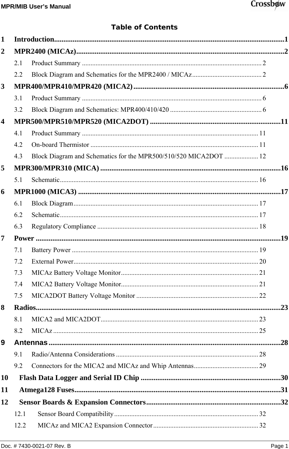 MPR/MIB User’s Manual    Doc. # 7430-0021-07 Rev. B Page 1 Table of Contents 1 Introduction.............................................................................................................................1 2 MPR2400 (MICAz).................................................................................................................2 2.1 Product Summary .......................................................................................................... 2 2.2 Block Diagram and Schematics for the MPR2400 / MICAz......................................... 2 3 MPR400/MPR410/MPR420 (MICA2)..................................................................................6 3.1 Product Summary .......................................................................................................... 6 3.2 Block Diagram and Schematics: MPR400/410/420 ...................................................... 6 4 MPR500/MPR510/MPR520 (MICA2DOT) .......................................................................11 4.1 Product Summary ........................................................................................................ 11 4.2 On-board Thermistor ................................................................................................... 11 4.3 Block Diagram and Schematics for the MPR500/510/520 MICA2DOT .................... 12 5 MPR300/MPR310 (MICA) ..................................................................................................16 5.1 Schematic..................................................................................................................... 16 6 MPR1000 (MICA3) ..............................................................................................................17 6.1 Block Diagram............................................................................................................. 17 6.2 Schematic..................................................................................................................... 17 6.3 Regulatory Compliance ............................................................................................... 18 7 Power .....................................................................................................................................19 7.1 Battery Power .............................................................................................................. 19 7.2 External Power............................................................................................................. 20 7.3 MICAz Battery Voltage Monitor................................................................................. 21 7.4 MICA2 Battery Voltage Monitor................................................................................. 21 7.5 MICA2DOT Battery Voltage Monitor ........................................................................ 22 8 Radios.....................................................................................................................................23 8.1 MICA2 and MICA2DOT............................................................................................. 23 8.2 MICAz ......................................................................................................................... 25 9 Antennas..............................................................................................................................28 9.1 Radio/Antenna Considerations .................................................................................... 28 9.2 Connectors for the MICA2 and MICAz and Whip Antennas...................................... 29 10 Flash Data Logger and Serial ID Chip ............................................................................30 11 Atmega128 Fuses................................................................................................................31 12 Sensor Boards &amp; Expansion Connectors.........................................................................32 12.1 Sensor Board Compatibility..................................................................................... 32 12.2 MICAz and MICA2 Expansion Connector.............................................................. 32 