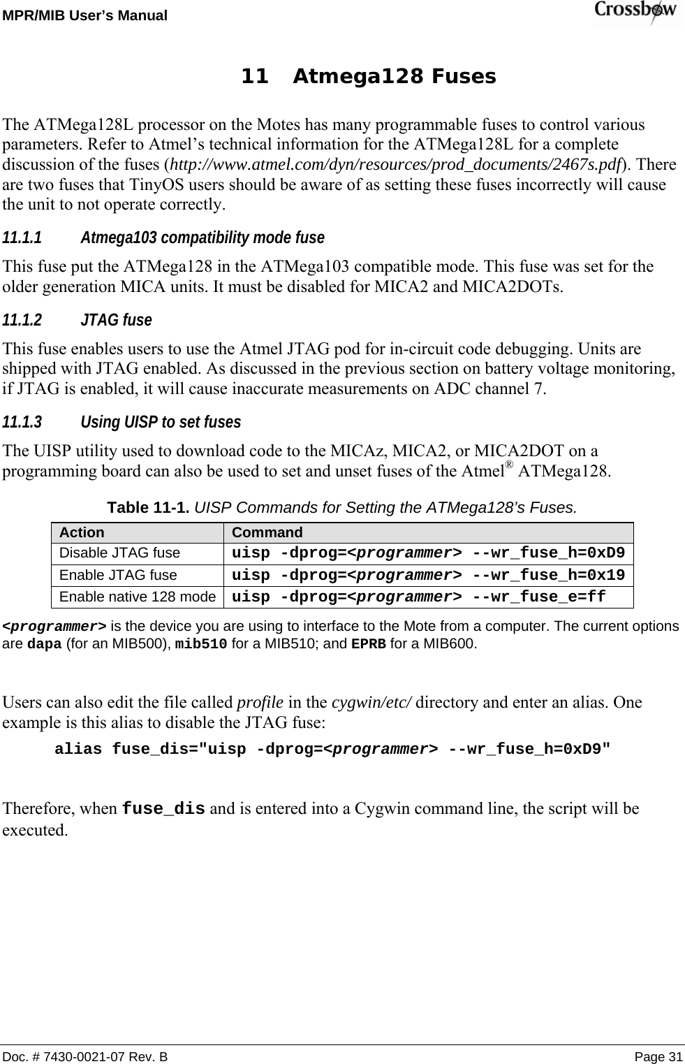 MPR/MIB User’s Manual    Doc. # 7430-0021-07 Rev. B Page 31 11 Atmega128 Fuses The ATMega128L processor on the Motes has many programmable fuses to control various parameters. Refer to Atmel’s technical information for the ATMega128L for a complete discussion of the fuses (http://www.atmel.com/dyn/resources/prod_documents/2467s.pdf). There are two fuses that TinyOS users should be aware of as setting these fuses incorrectly will cause the unit to not operate correctly. 11.1.1 Atmega103 compatibility mode fuse This fuse put the ATMega128 in the ATMega103 compatible mode. This fuse was set for the older generation MICA units. It must be disabled for MICA2 and MICA2DOTs. 11.1.2 JTAG fuse This fuse enables users to use the Atmel JTAG pod for in-circuit code debugging. Units are shipped with JTAG enabled. As discussed in the previous section on battery voltage monitoring, if JTAG is enabled, it will cause inaccurate measurements on ADC channel 7. 11.1.3 Using UISP to set fuses The UISP utility used to download code to the MICAz, MICA2, or MICA2DOT on a programming board can also be used to set and unset fuses of the Atmel® ATMega128. Table 11-1. UISP Commands for Setting the ATMega128’s Fuses. Action  Command Disable JTAG fuse  uisp -dprog=&lt;programmer&gt; --wr_fuse_h=0xD9Enable JTAG fuse  uisp -dprog=&lt;programmer&gt; --wr_fuse_h=0x19Enable native 128 mode  uisp -dprog=&lt;programmer&gt; --wr_fuse_e=ff &lt;programmer&gt; is the device you are using to interface to the Mote from a computer. The current options are dapa (for an MIB500), mib510 for a MIB510; and EPRB for a MIB600.  Users can also edit the file called profile in the cygwin/etc/ directory and enter an alias. One example is this alias to disable the JTAG fuse: alias fuse_dis=&quot;uisp -dprog=&lt;programmer&gt; --wr_fuse_h=0xD9&quot;  Therefore, when fuse_dis and is entered into a Cygwin command line, the script will be executed.  