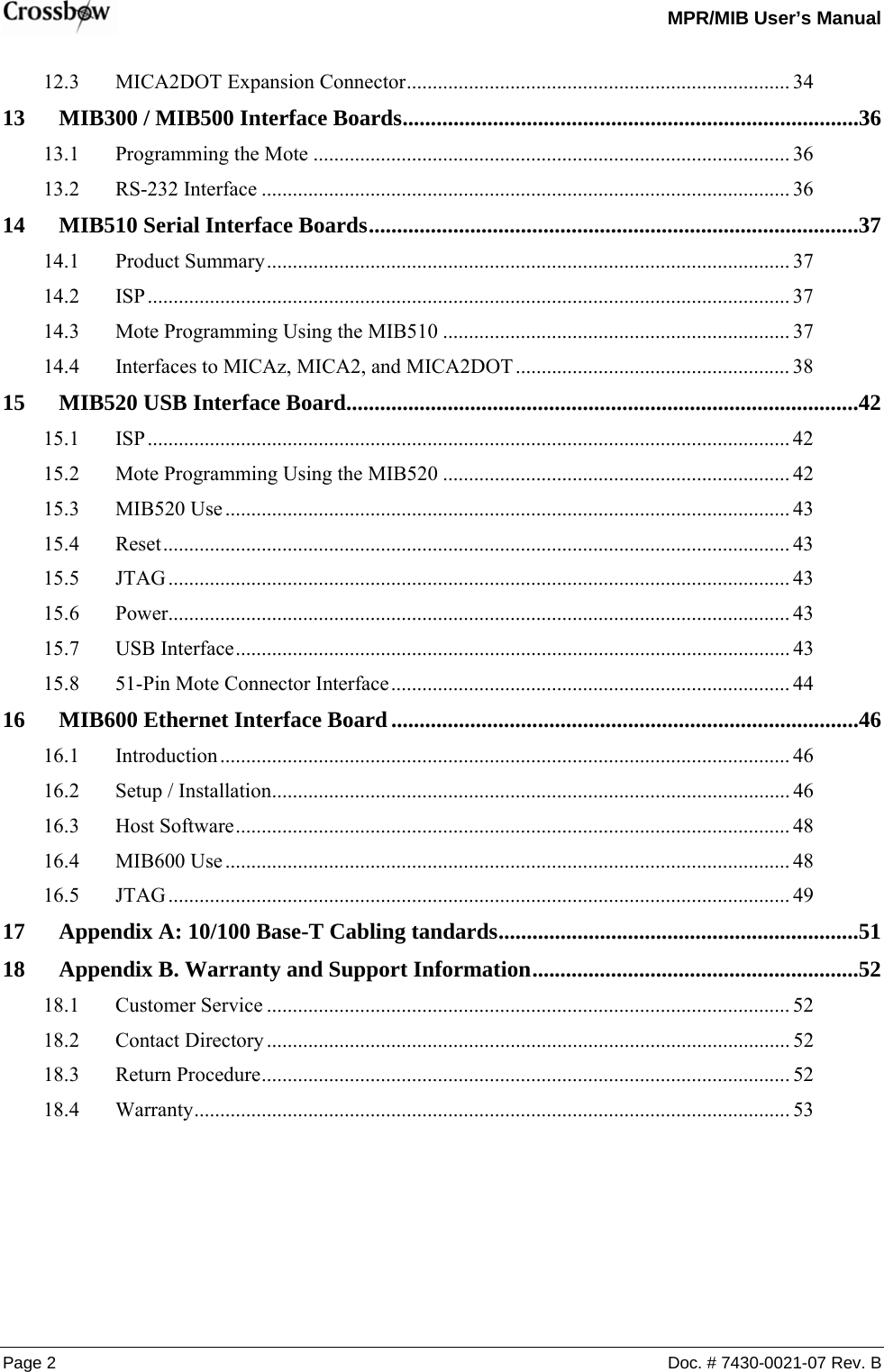   MPR/MIB User’s Manual Page 2  Doc. # 7430-0021-07 Rev. B 12.3 MICA2DOT Expansion Connector.......................................................................... 34 13 MIB300 / MIB500 Interface Boards.................................................................................36 13.1 Programming the Mote ............................................................................................ 36 13.2 RS-232 Interface ...................................................................................................... 36 14 MIB510 Serial Interface Boards.......................................................................................37 14.1 Product Summary..................................................................................................... 37 14.2 ISP............................................................................................................................ 37 14.3 Mote Programming Using the MIB510 ................................................................... 37 14.4 Interfaces to MICAz, MICA2, and MICA2DOT ..................................................... 38 15 MIB520 USB Interface Board...........................................................................................42 15.1 ISP............................................................................................................................ 42 15.2 Mote Programming Using the MIB520 ................................................................... 42 15.3 MIB520 Use............................................................................................................. 43 15.4 Reset......................................................................................................................... 43 15.5 JTAG........................................................................................................................ 43 15.6 Power........................................................................................................................ 43 15.7 USB Interface........................................................................................................... 43 15.8 51-Pin Mote Connector Interface............................................................................. 44 16 MIB600 Ethernet Interface Board...................................................................................46 16.1 Introduction .............................................................................................................. 46 16.2 Setup / Installation.................................................................................................... 46 16.3 Host Software........................................................................................................... 48 16.4 MIB600 Use............................................................................................................. 48 16.5 JTAG........................................................................................................................ 49 17 Appendix A: 10/100 Base-T Cabling tandards................................................................51 18 Appendix B. Warranty and Support Information..........................................................52 18.1 Customer Service ..................................................................................................... 52 18.2 Contact Directory ..................................................................................................... 52 18.3 Return Procedure...................................................................................................... 52 18.4 Warranty................................................................................................................... 53  