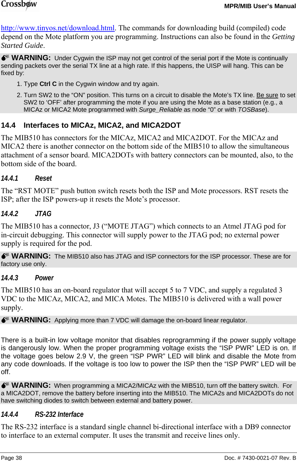   MPR/MIB User’s Manual Page 38  Doc. # 7430-0021-07 Rev. B http://www.tinyos.net/download.html. The commands for downloading build (compiled) code depend on the Mote platform you are programming. Instructions can also be found in the Getting Started Guide. 0 WARNING:  Under Cygwin the ISP may not get control of the serial port if the Mote is continually sending packets over the serial TX line at a high rate. If this happens, the UISP will hang. This can be fixed by:  1. Type Ctrl C in the Cygwin window and try again.   2. Turn SW2 to the “ON” position. This turns on a circuit to disable the Mote’s TX line. Be sure to set SW2 to ‘OFF’ after programming the mote if you are using the Mote as a base station (e.g., a MICAz or MICA2 Mote programmed with Surge_Reliable as node “0” or with TOSBase). 14.4  Interfaces to MICAz, MICA2, and MICA2DOT The MIB510 has connectors for the MICAz, MICA2 and MICA2DOT. For the MICAz and MICA2 there is another connector on the bottom side of the MIB510 to allow the simultaneous attachment of a sensor board. MICA2DOTs with battery connectors can be mounted, also, to the bottom side of the board. 14.4.1 Reset The “RST MOTE” push button switch resets both the ISP and Mote processors. RST resets the ISP; after the ISP powers-up it resets the Mote’s processor. 14.4.2 JTAG The MIB510 has a connector, J3 (“MOTE JTAG”) which connects to an Atmel JTAG pod for in-circuit debugging. This connector will supply power to the JTAG pod; no external power supply is required for the pod. 0 WARNING:  The MIB510 also has JTAG and ISP connectors for the ISP processor. These are for factory use only. 14.4.3 Power The MIB510 has an on-board regulator that will accept 5 to 7 VDC, and supply a regulated 3 VDC to the MICAz, MICA2, and MICA Motes. The MIB510 is delivered with a wall power supply.   0 WARNING:  Applying more than 7 VDC will damage the on-board linear regulator.  There is a built-in low voltage monitor that disables reprogramming if the power supply voltage is dangerously low. When the proper programming voltage exists the “ISP PWR” LED is on. If the voltage goes below 2.9 V, the green “ISP PWR” LED will blink and disable the Mote from any code downloads. If the voltage is too low to power the ISP then the “ISP PWR” LED will be off.  0 WARNING:  When programming a MICA2/MICAz with the MIB510, turn off the battery switch.  For a MICA2DOT, remove the battery before inserting into the MIB510. The MICA2s and MICA2DOTs do not have switching diodes to switch between external and battery power.   14.4.4 RS-232 Interface The RS-232 interface is a standard single channel bi-directional interface with a DB9 connector to interface to an external computer. It uses the transmit and receive lines only. 