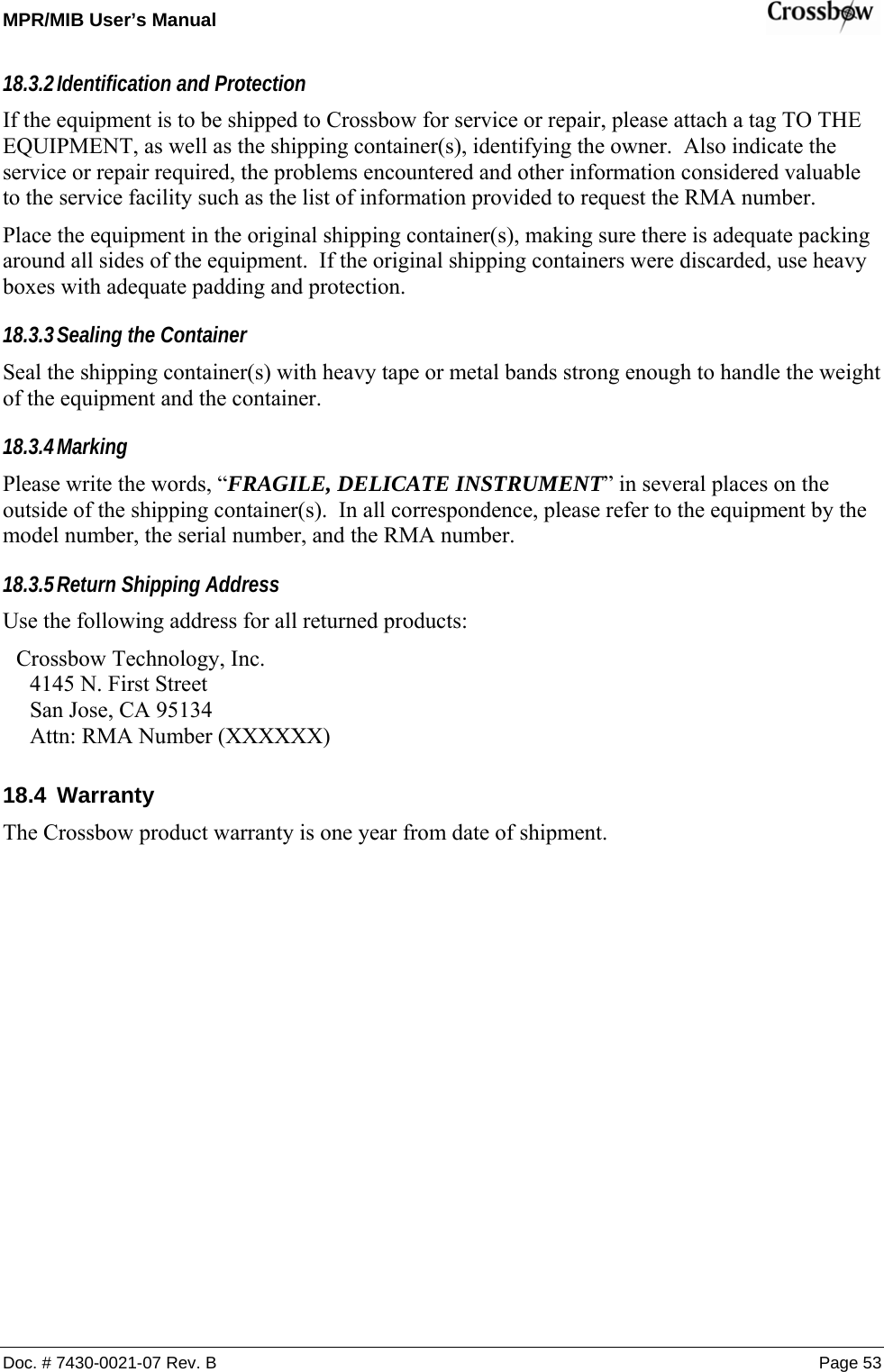 MPR/MIB User’s Manual    Doc. # 7430-0021-07 Rev. B Page 53 18.3.2 Identification and Protection If the equipment is to be shipped to Crossbow for service or repair, please attach a tag TO THE EQUIPMENT, as well as the shipping container(s), identifying the owner.  Also indicate the service or repair required, the problems encountered and other information considered valuable to the service facility such as the list of information provided to request the RMA number. Place the equipment in the original shipping container(s), making sure there is adequate packing around all sides of the equipment.  If the original shipping containers were discarded, use heavy boxes with adequate padding and protection. 18.3.3 Sealing the Container Seal the shipping container(s) with heavy tape or metal bands strong enough to handle the weight of the equipment and the container. 18.3.4 Marking Please write the words, “FRAGILE, DELICATE INSTRUMENT” in several places on the outside of the shipping container(s).  In all correspondence, please refer to the equipment by the model number, the serial number, and the RMA number. 18.3.5 Return Shipping Address Use the following address for all returned products: Crossbow Technology, Inc. 4145 N. First Street San Jose, CA 95134 Attn: RMA Number (XXXXXX) 18.4 Warranty The Crossbow product warranty is one year from date of shipment.   