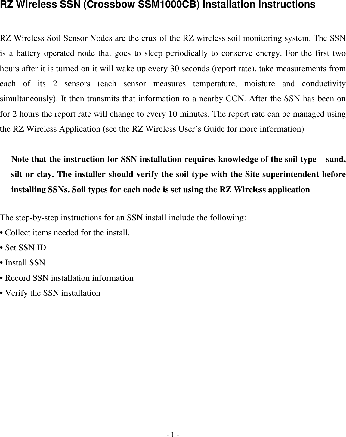 - 1 - RZ Wireless SSN (Crossbow SSM1000CB) Installation Instructions  RZ Wireless Soil Sensor Nodes are the crux of the RZ wireless soil monitoring system. The SSN is  a  battery  operated  node  that  goes  to  sleep  periodically  to  conserve  energy.  For  the  first  two hours after it is turned on it will wake up every 30 seconds (report rate), take measurements from each  of  its  2  sensors  (each  sensor  measures  temperature,  moisture  and  conductivity simultaneously). It then transmits that information to a nearby CCN. After the SSN has been on for 2 hours the report rate will change to every 10 minutes. The report rate can be managed using the RZ Wireless Application (see the RZ Wireless User’s Guide for more information)  Note that the instruction for SSN installation requires knowledge of the soil type – sand, silt or clay. The installer should verify the soil type with the Site superintendent before installing SSNs. Soil types for each node is set using the RZ Wireless application  The step-by-step instructions for an SSN install include the following: • Collect items needed for the install. • Set SSN ID • Install SSN • Record SSN installation information • Verify the SSN installation 