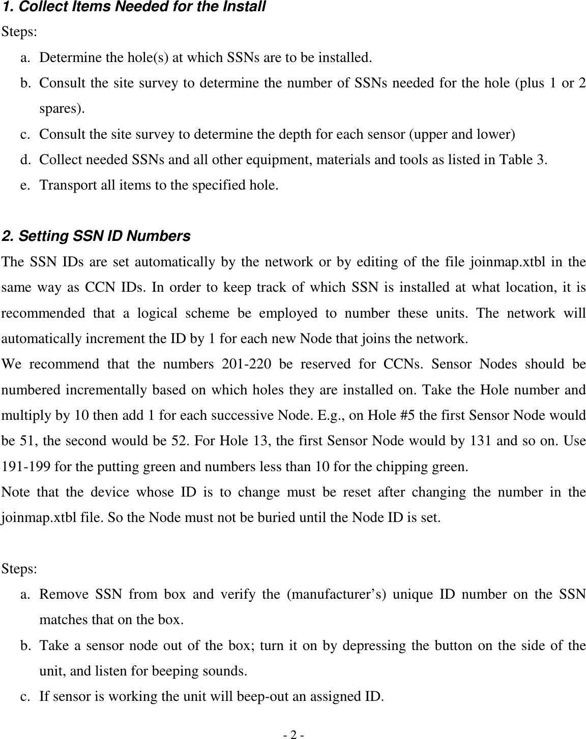 - 2 - 1. Collect Items Needed for the Install Steps: a. Determine the hole(s) at which SSNs are to be installed. b. Consult the site survey to determine the number of SSNs needed for the hole (plus 1 or 2 spares). c. Consult the site survey to determine the depth for each sensor (upper and lower) d. Collect needed SSNs and all other equipment, materials and tools as listed in Table 3. e. Transport all items to the specified hole.  2. Setting SSN ID Numbers The  SSN IDs  are set automatically by the network or by  editing  of the  file joinmap.xtbl  in the same way  as  CCN IDs.  In  order to keep track of  which  SSN is installed  at what  location, it is recommended  that  a  logical  scheme  be  employed  to  number  these  units.  The  network  will automatically increment the ID by 1 for each new Node that joins the network. We  recommend  that  the  numbers  201-220  be  reserved  for  CCNs.  Sensor  Nodes  should  be numbered incrementally based on which holes they are installed on. Take the Hole number and multiply by 10 then add 1 for each successive Node. E.g., on Hole #5 the first Sensor Node would be 51, the second would be 52. For Hole 13, the first Sensor Node would by 131 and so on. Use 191-199 for the putting green and numbers less than 10 for the chipping green. Note  that  the  device  whose  ID  is  to  change  must  be  reset  after  changing  the  number  in  the joinmap.xtbl file. So the Node must not be buried until the Node ID is set.  Steps: a. Remove  SSN  from  box  and  verify  the  (manufacturer’s)  unique  ID  number  on  the  SSN matches that on the box. b. Take a sensor node out of the  box; turn it on  by depressing the button  on the side of the unit, and listen for beeping sounds. c. If sensor is working the unit will beep-out an assigned ID. 