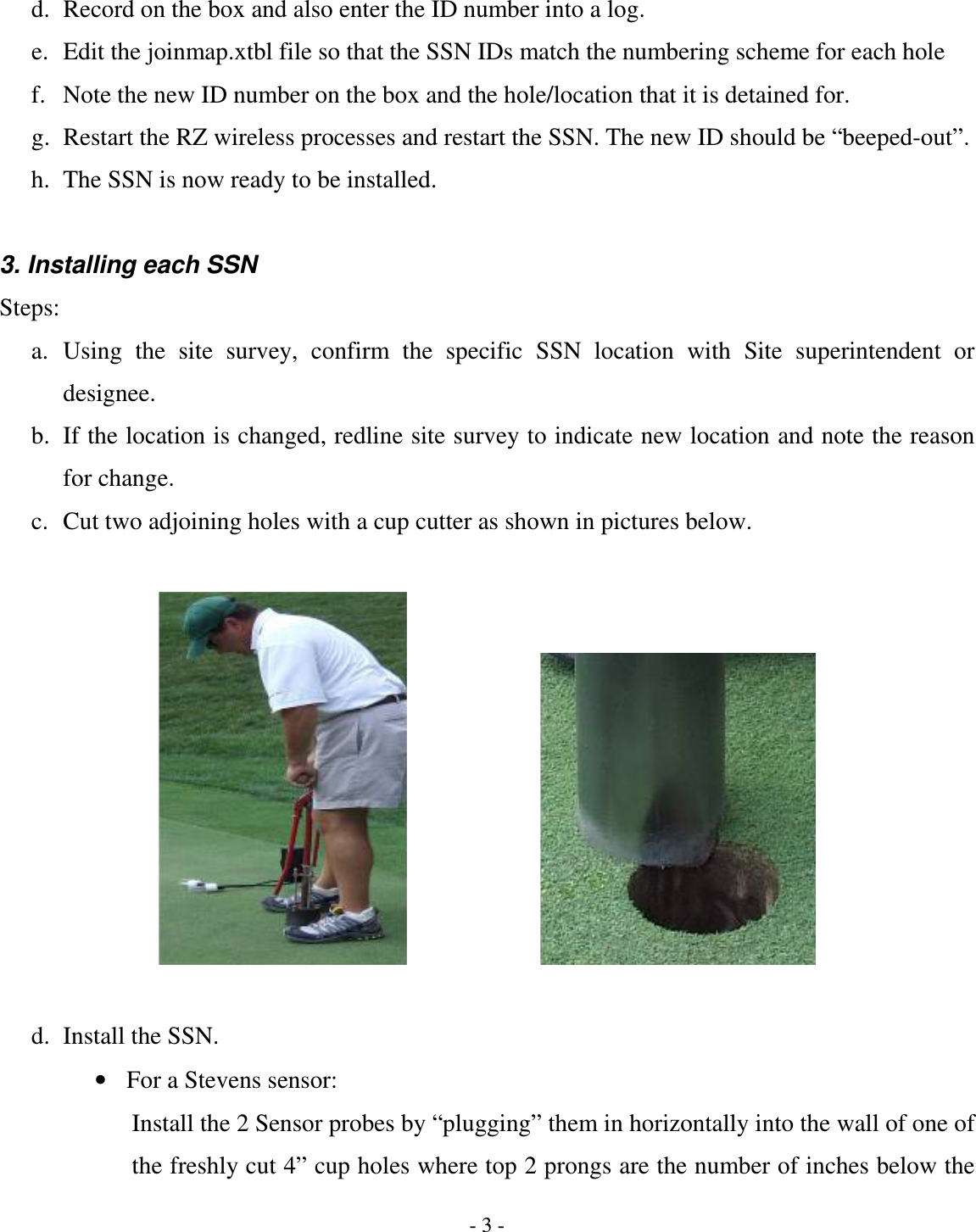 - 3 - d. Record on the box and also enter the ID number into a log. e. Edit the joinmap.xtbl file so that the SSN IDs match the numbering scheme for each hole f. Note the new ID number on the box and the hole/location that it is detained for. g. Restart the RZ wireless processes and restart the SSN. The new ID should be “beeped-out”. h. The SSN is now ready to be installed.  3. Installing each SSN Steps: a. Using  the  site  survey,  confirm  the  specific  SSN  location  with  Site  superintendent  or designee. b. If the location is changed, redline site survey to indicate new location and note the reason for change. c. Cut two adjoining holes with a cup cutter as shown in pictures below.         d. Install the SSN. • For a Stevens sensor: Install the 2 Sensor probes by “plugging” them in horizontally into the wall of one of the freshly cut 4” cup holes where top 2 prongs are the number of inches below the 