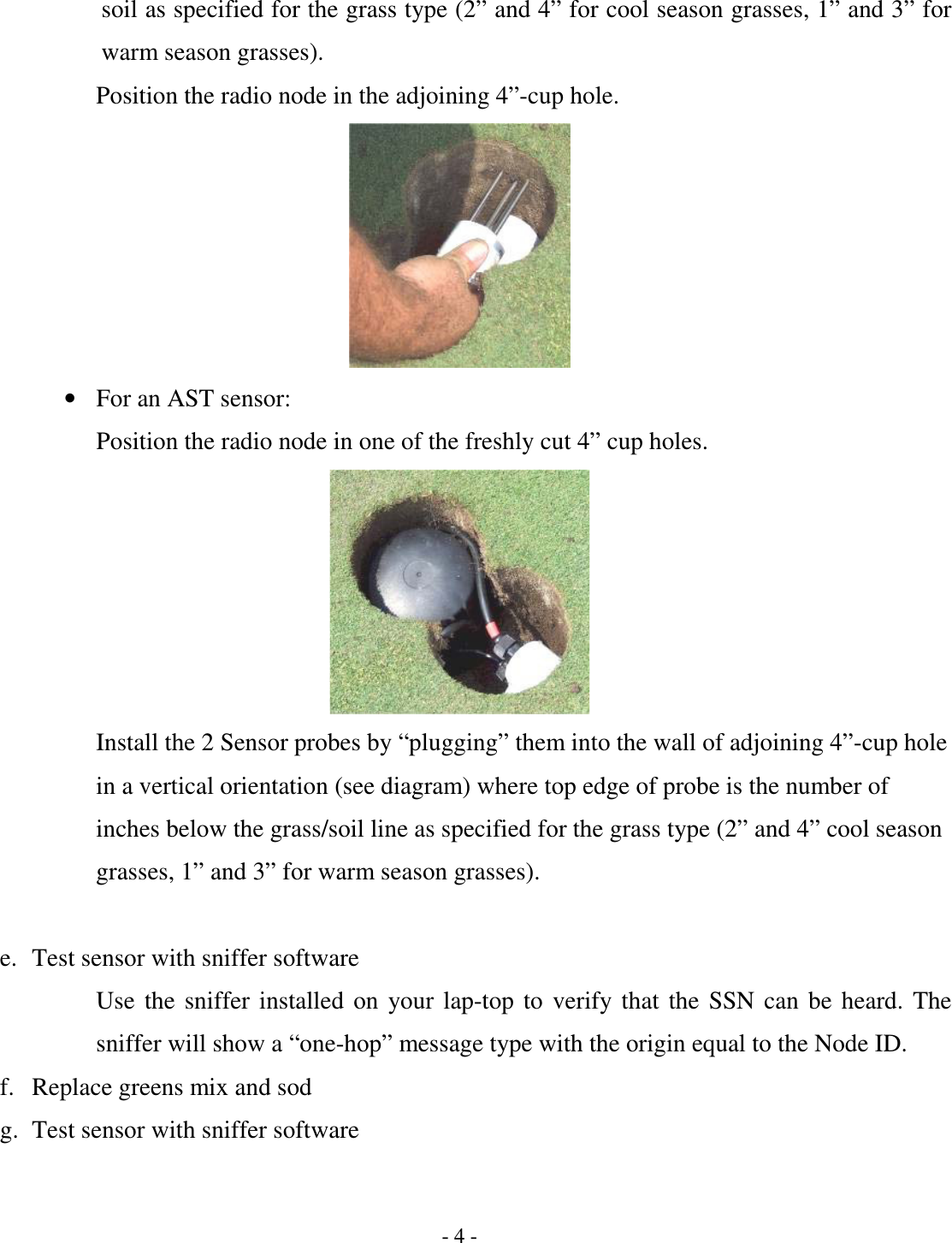 - 4 - soil as specified for the grass type (2” and 4” for cool season grasses, 1” and 3” for warm season grasses). Position the radio node in the adjoining 4”-cup hole.  • For an AST sensor: Position the radio node in one of the freshly cut 4” cup holes.  Install the 2 Sensor probes by “plugging” them into the wall of adjoining 4”-cup hole in a vertical orientation (see diagram) where top edge of probe is the number of inches below the grass/soil line as specified for the grass type (2” and 4” cool season grasses, 1” and 3” for warm season grasses).  e. Test sensor with sniffer software Use  the  sniffer  installed  on  your  lap-top  to  verify  that  the  SSN  can  be  heard.  The sniffer will show a “one-hop” message type with the origin equal to the Node ID. f. Replace greens mix and sod g. Test sensor with sniffer software 