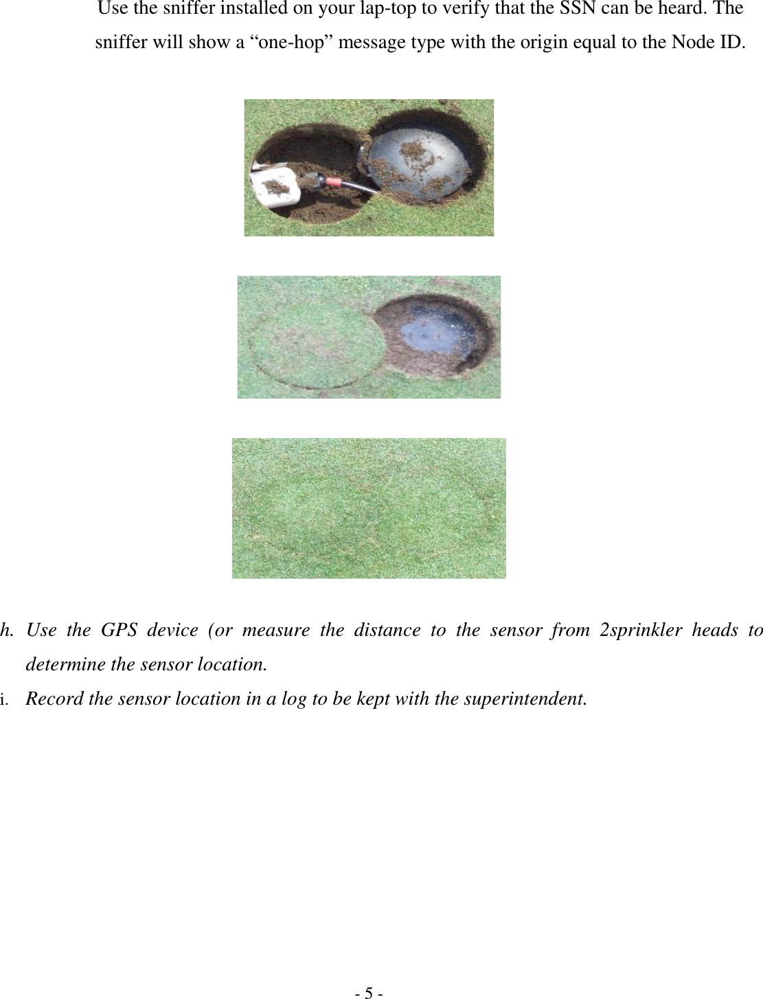 - 5 - Use the sniffer installed on your lap-top to verify that the SSN can be heard. The sniffer will show a “one-hop” message type with the origin equal to the Node ID.        h. Use  the  GPS  device  (or  measure  the  distance  to  the  sensor  from  2sprinkler  heads  to determine the sensor location. i. Record the sensor location in a log to be kept with the superintendent.  
