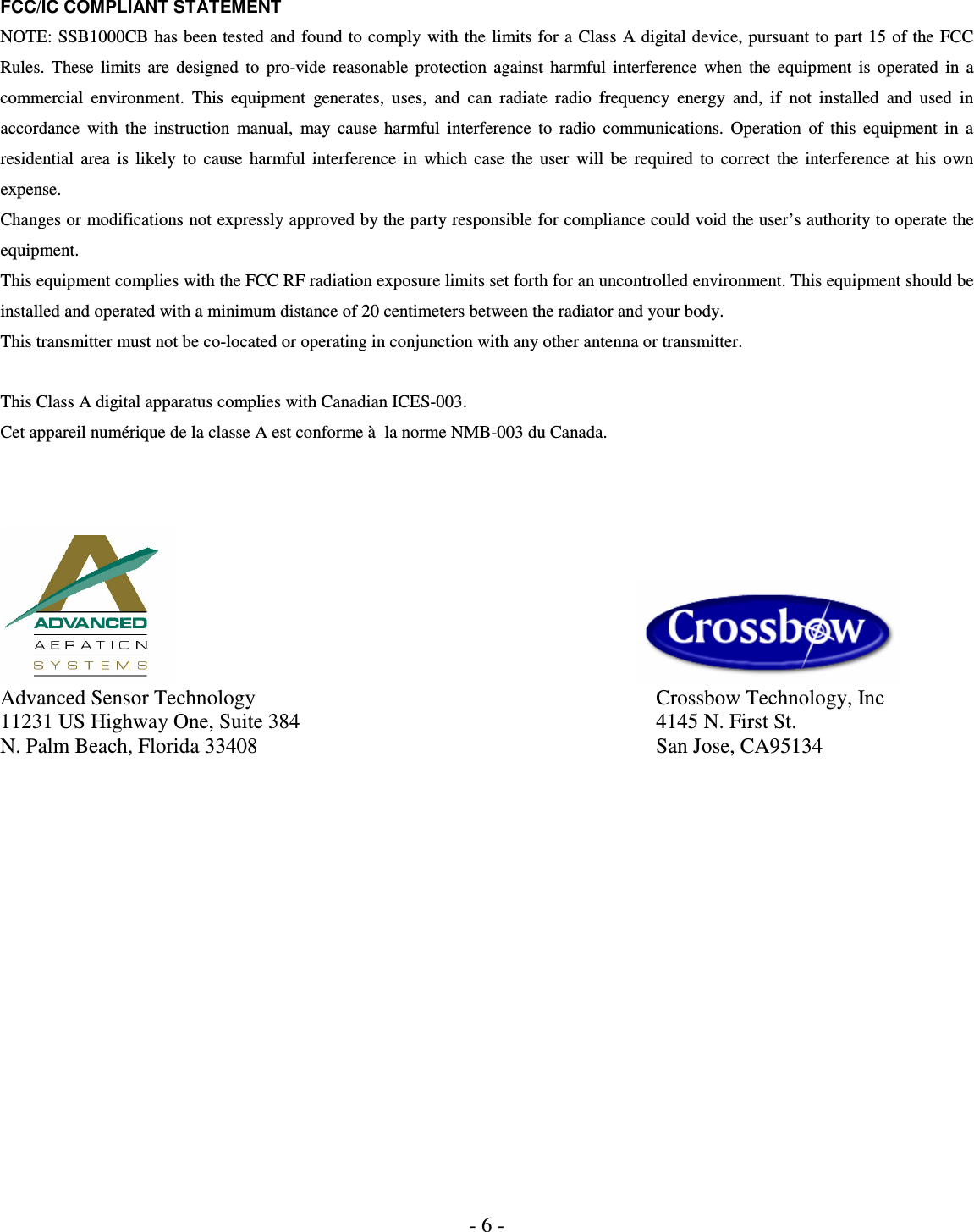 - 6 - FCC/IC COMPLIANT STATEMENT NOTE: SSB1000CB has been tested and found to comply with the limits for a Class  A digital device, pursuant to part 15 of the FCC Rules.  These  limits  are  designed  to  pro-vide  reasonable  protection  against  harmful  interference  when  the  equipment  is  operated  in  a commercial  environment.  This  equipment  generates,  uses,  and  can  radiate  radio  frequency  energy  and,  if  not  installed  and  used  in accordance  with  the  instruction  manual,  may  cause  harmful  interference  to  radio  communications.  Operation  of  this  equipment  in  a residential  area  is  likely  to  cause  harmful  interference  in  which  case  the  user  will  be  required  to  correct  the  interference  at  his  own expense.  Changes or modifications not expressly approved by the party responsible for compliance could void the user’s authority to operate the equipment. This equipment complies with the FCC RF radiation exposure limits set forth for an uncontrolled environment. This equipment should be installed and operated with a minimum distance of 20 centimeters between the radiator and your body. This transmitter must not be co-located or operating in conjunction with any other antenna or transmitter.  This Class A digital apparatus complies with Canadian ICES-003. Cet appareil numérique de la classe A est conforme à  la norme NMB-003 du Canada.             Advanced Sensor Technology                Crossbow Technology, Inc 11231 US Highway One, Suite 384                4145 N. First St.   N. Palm Beach, Florida 33408                San Jose, CA95134  