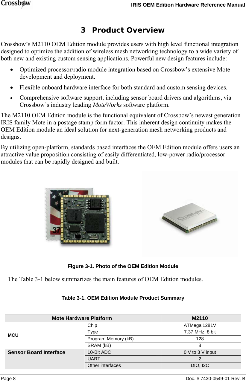   IRIS OEM Edition Hardware Reference Manual  3 Product Overview Crossbow’s M2110 OEM Edition module provides users with high level functional integration designed to optimize the addition of wireless mesh networking technology to a wide variety of both new and existing custom sensing applications. Powerful new design features include: • Optimized processor/radio module integration based on Crossbow’s extensive Mote development and deployment. • Flexible onboard hardware interface for both standard and custom sensing devices. • Comprehensive software support, including sensor board drivers and algorithms, via Crossbow’s industry leading MoteWorks software platform. The M2110 OEM Edition module is the functional equivalent of Crossbow’s newest generation IRIS family Mote in a postage stamp form factor. This inherent design continuity makes the OEM Edition module an ideal solution for next-generation mesh networking products and designs. By utilizing open-platform, standards based interfaces the OEM Edition module offers users an attractive value proposition consisting of easily differentiated, low-power radio/processor modules that can be rapidly designed and built.  Figure  3-1. Photo of the OEM Edition Module The Table 3-1 below summarizes the main features of OEM Edition modules.  Table  3-1. OEM Edition Module Product Summary  Mote Hardware Platform  M2110  Chip ATMegal1281V Type  7.37 MHz, 8 bit MCU  Program Memory (kB)  128  SRAM (kB)  8 10-Bit ADC  0 V to 3 V input UART 2 Sensor Board Interface  Other interfaces DIO, I2C Page 8  Doc. # 7430-0549-01 Rev. B 