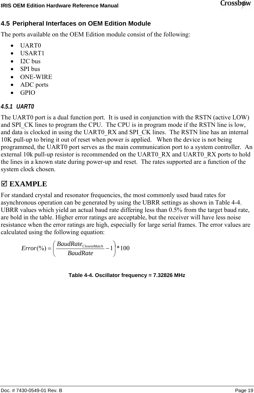 IRIS OEM Edition Hardware Reference Manual    4.5 Peripheral Interfaces on OEM Edition Module The ports available on the OEM Edition module consist of the following: • UART0 • USART1 • I2C bus • SPI bus • ONE-WIRE • ADC ports • GPIO 4.5.1 UART0 The UART0 port is a dual function port.  It is used in conjunction with the RSTN (active LOW) and SPI_CK lines to program the CPU.  The CPU is in program mode if the RSTN line is low, and data is clocked in using the UART0_RX and SPI_CK lines.  The RSTN line has an internal 10K pull-up to bring it out of reset when power is applied.   When the device is not being programmed, the UART0 port serves as the main communication port to a system controller.  An external 10k pull-up resistor is recommended on the UART0_RX and UART0_RX ports to hold the lines in a known state during power-up and reset.  The rates supported are a function of the system clock chosen.   ; EXAMPLE For standard crystal and resonator frequencies, the most commonly used baud rates for asynchronous operation can be generated by using the UBRR settings as shown in Table 4-4. UBRR values which yield an actual baud rate differing less than 0.5% from the target baud rate, are bold in the table. Higher error ratings are acceptable, but the receiver will have less noise resistance when the error ratings are high, especially for large serial frames. The error values are calculated using the following equation:  Doc. # 7430-0549-01 Rev. B Page 19 100*1(%) ⎟⎠⎞⎜⎝⎛−= BaudRateBaudRateError chClosestMat   Table  4-4. Oscillator frequency = 7.32826 MHz 