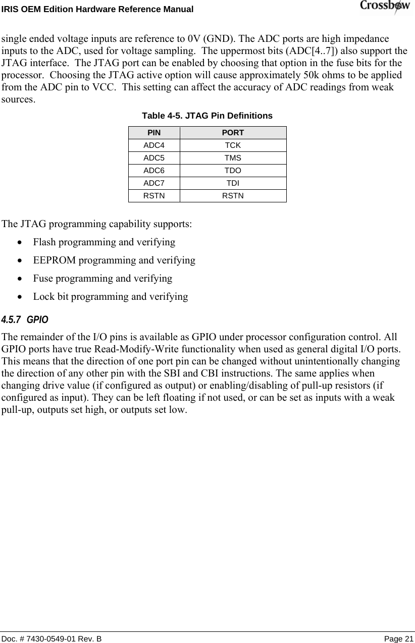 IRIS OEM Edition Hardware Reference Manual    Doc. # 7430-0549-01 Rev. B Page 21 single ended voltage inputs are reference to 0V (GND). The ADC ports are high impedance inputs to the ADC, used for voltage sampling.  The uppermost bits (ADC[4..7]) also support the JTAG interface.  The JTAG port can be enabled by choosing that option in the fuse bits for the processor.  Choosing the JTAG active option will cause approximately 50k ohms to be applied from the ADC pin to VCC.  This setting can affect the accuracy of ADC readings from weak sources. Table  4-5. JTAG Pin Definitions PIN  PORT ADC4 TCK ADC5 TMS ADC6 TDO ADC7 TDI RSTN RSTN  The JTAG programming capability supports: • Flash programming and verifying • EEPROM programming and verifying • Fuse programming and verifying • Lock bit programming and verifying 4.5.7 GPIO The remainder of the I/O pins is available as GPIO under processor configuration control. All GPIO ports have true Read-Modify-Write functionality when used as general digital I/O ports. This means that the direction of one port pin can be changed without unintentionally changing the direction of any other pin with the SBI and CBI instructions. The same applies when changing drive value (if configured as output) or enabling/disabling of pull-up resistors (if configured as input). They can be left floating if not used, or can be set as inputs with a weak pull-up, outputs set high, or outputs set low. 