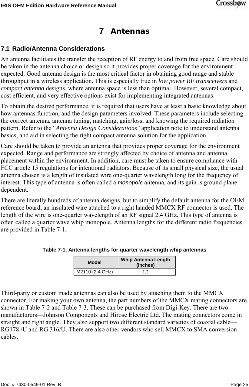 IRIS OEM Edition Hardware Reference Manual    Doc. # 7430-0549-01 Rev. B Page 25 7  Antennas 7.1 Radio/Antenna Considerations An antenna facilitates the transfer the reception of RF energy to and from free space. Care should be taken in the antenna choice or design so it provides proper coverage for the environment expected. Good antenna design is the most critical factor in obtaining good range and stable throughput in a wireless application. This is especially true in low power RF transceivers and compact antenna designs, where antenna space is less than optimal. However, several compact, cost efficient, and very effective options exist for implementing integrated antennas. To obtain the desired performance, it is required that users have at least a basic knowledge about how antennas function, and the design parameters involved. These parameters include selecting the correct antenna, antenna tuning, matching, gain/loss, and knowing the required radiation pattern. Refer to the “Antenna Design Considerations” application note to understand antenna basics, and aid in selecting the right compact antenna solution for the application. Care should be taken to provide an antenna that provides proper coverage for the environment expected. Range and performance are strongly affected by choice of antenna and antenna placement within the environment. In addition, care must be taken to ensure compliance with FCC article 15 regulations for intentional radiators. Because of its small physical size, the usual antenna chosen is a length of insulated wire one-quarter wavelength long for the frequency of interest. This type of antenna is often called a monopole antenna, and its gain is ground plane dependent.  There are literally hundreds of antenna designs, but to simplify the default antenna for the OEM reference board, an insulated wire attached to a right handed MMCX RF connector is used. The length of the wire is one-quarter wavelength of an RF signal 2.4 GHz. This type of antenna is often called a quarter wave whip monopole. Antenna lengths for the different radio frequencies are provided in Table 7-1.  Table  7-1. Antenna lengths for quarter wavelength whip antennas Model  Whip Antenna Length (inches) M2110 (2.4 GHz)  1.2 Third-party or custom made antennas can also be used by attaching them to the MMCX connector. For making your own antenna, the part numbers of the MMCX mating connectors are shown in Table 7-2 and Table 7-3. These can be purchased from Digi-Key. There are two manufacturers—Johnson Components and Hirose Electric Ltd. The mating connectors come in straight and right angle. They also support two different standard varieties of coaxial cable—RG178 /U and RG 316/U. There are also other vendors who sell MMCX to SMA conversion cables.    