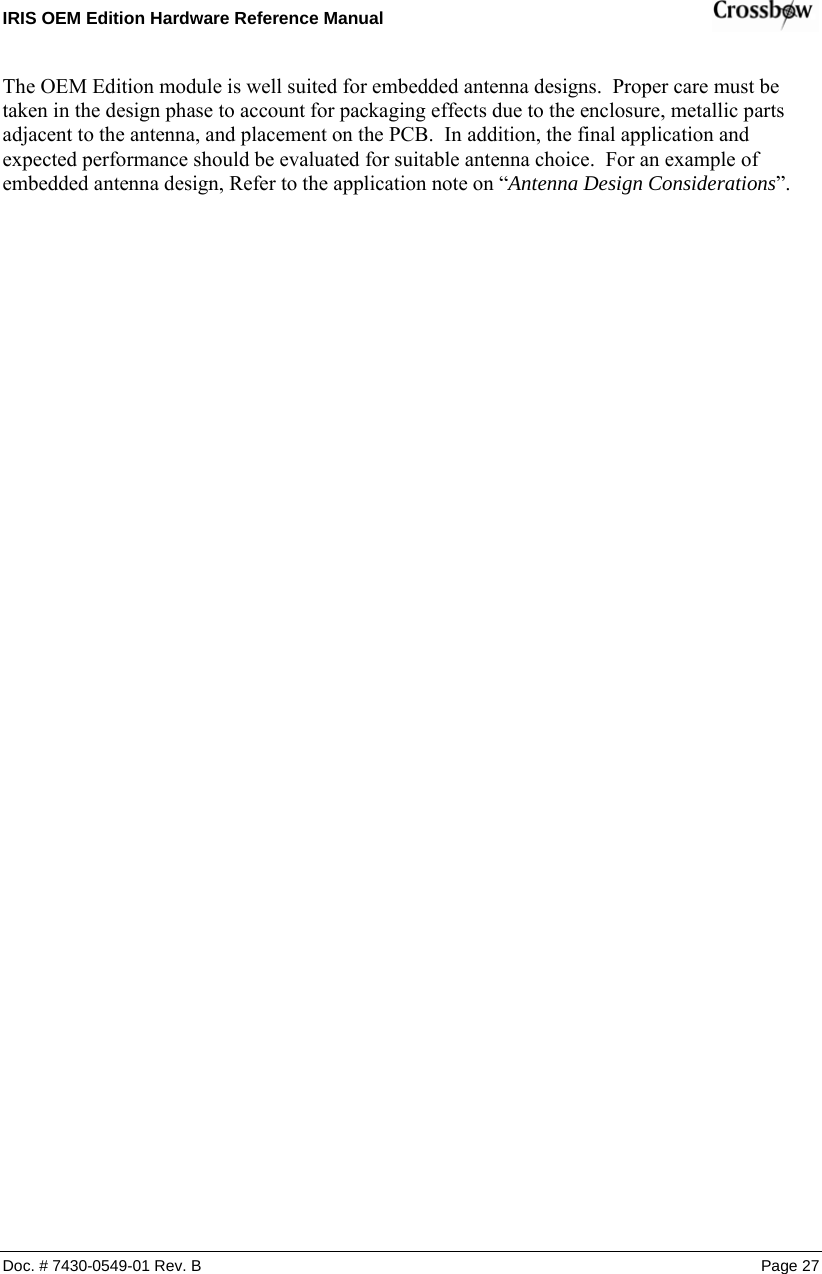 IRIS OEM Edition Hardware Reference Manual    Doc. # 7430-0549-01 Rev. B Page 27 The OEM Edition module is well suited for embedded antenna designs.  Proper care must be taken in the design phase to account for packaging effects due to the enclosure, metallic parts adjacent to the antenna, and placement on the PCB.  In addition, the final application and expected performance should be evaluated for suitable antenna choice.  For an example of embedded antenna design, Refer to the application note on “Antenna Design Considerations”.  