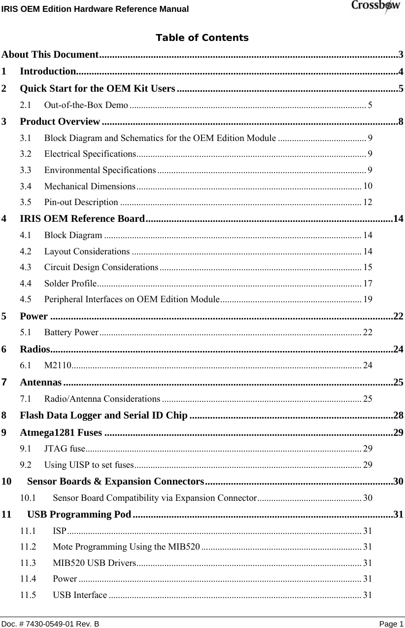 IRIS OEM Edition Hardware Reference Manual    Doc. # 7430-0549-01 Rev. B Page 1 Table of Contents About This Document....................................................................................................................  3455899910121414141517192222242425252829292930303131313131311 Introduction.............................................................................................................................  2 Quick Start for the OEM Kit Users......................................................................................  2.1 Out-of-the-Box Demo ......................................................................................................  3 Product Overview...................................................................................................................  3.1 Block Diagram and Schematics for the OEM Edition Module ......................................  3.2 Electrical Specifications...................................................................................................  3.3 Environmental Specifications ..........................................................................................  3.4 Mechanical Dimensions.................................................................................................  3.5 Pin-out Description ........................................................................................................  4 IRIS OEM Reference Board................................................................................................  4.1 Block Diagram ...............................................................................................................  4.2 Layout Considerations ...................................................................................................  4.3 Circuit Design Considerations.......................................................................................  4.4 Solder Profile.................................................................................................................. 4.5 Peripheral Interfaces on OEM Edition Module.............................................................  5 Power .....................................................................................................................................  5.1 Battery Power.................................................................................................................  6 Radios.....................................................................................................................................  6.1 M2110.............................................................................................................................  7 Antennas................................................................................................................................  7.1 Radio/Antenna Considerations ......................................................................................  8 Flash Data Logger and Serial ID Chip...............................................................................  9 Atmega1281 Fuses ................................................................................................................ 9.1 JTAG fuse....................................................................................................................... 9.2 Using UISP to set fuses..................................................................................................  10 Sensor Boards &amp; Expansion Connectors.........................................................................  10.1 Sensor Board Compatibility via Expansion Connector.............................................  11 USB Programming Pod.....................................................................................................  11.1 ISP...............................................................................................................................  11.2 Mote Programming Using the MIB520 .....................................................................  11.3 MIB520 USB Drivers.................................................................................................  11.4 Power ..........................................................................................................................  11.5 USB Interface .............................................................................................................  