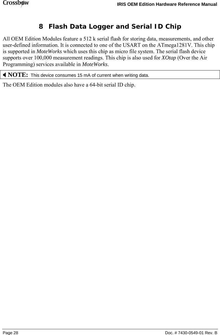   IRIS OEM Edition Hardware Reference Manual  Page 28  Doc. # 7430-0549-01 Rev. B 8 Flash Data Logger and Serial ID Chip All OEM Edition Modules feature a 512 k serial flash for storing data, measurements, and other user-defined information. It is connected to one of the USART on the ATmega1281V. This chip is supported in MoteWorks which uses this chip as micro file system. The serial flash device supports over 100,000 measurement readings. This chip is also used for XOtap (Over the Air Programming) services available in MoteWorks. ; NOTE:  This device consumes 15 mA of current when writing data. The OEM Edition modules also have a 64-bit serial ID chip.  