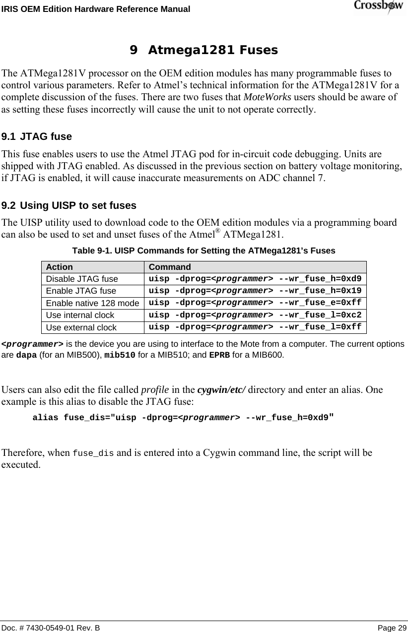 IRIS OEM Edition Hardware Reference Manual    Doc. # 7430-0549-01 Rev. B Page 29 9 Atmega1281 Fuses The ATMega1281V processor on the OEM edition modules has many programmable fuses to control various parameters. Refer to Atmel’s technical information for the ATMega1281V for a complete discussion of the fuses. There are two fuses that MoteWorks users should be aware of as setting these fuses incorrectly will cause the unit to not operate correctly. 9.1 JTAG fuse This fuse enables users to use the Atmel JTAG pod for in-circuit code debugging. Units are shipped with JTAG enabled. As discussed in the previous section on battery voltage monitoring, if JTAG is enabled, it will cause inaccurate measurements on ADC channel 7. 9.2 Using UISP to set fuses The UISP utility used to download code to the OEM edition modules via a programming board can also be used to set and unset fuses of the Atmel® ATMega1281. Table  9-1. UISP Commands for Setting the ATMega1281’s Fuses Action  Command Disable JTAG fuse uisp -dprog=&lt;programmer&gt; --wr_fuse_h=0xd9Enable JTAG fuse uisp -dprog=&lt;programmer&gt; --wr_fuse_h=0x19Enable native 128 mode uisp -dprog=&lt;programmer&gt; --wr_fuse_e=0xffUse internal clock uisp -dprog=&lt;programmer&gt; --wr_fuse_l=0xc2Use external clock uisp -dprog=&lt;programmer&gt; --wr_fuse_l=0xff&lt;programmer&gt; is the device you are using to interface to the Mote from a computer. The current options are dapa (for an MIB500), mib510 for a MIB510; and EPRB for a MIB600.  Users can also edit the file called profile in the cygwin/etc/ directory and enter an alias. One example is this alias to disable the JTAG fuse: alias fuse_dis=&quot;uisp -dprog=&lt;programmer&gt; --wr_fuse_h=0xd9&quot;  Therefore, when fuse_dis and is entered into a Cygwin command line, the script will be executed.  