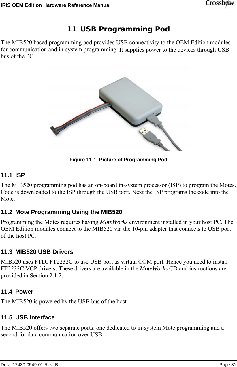 IRIS OEM Edition Hardware Reference Manual    11  USB Programming Pod The MIB520 based programming pod provides USB connectivity to the OEM Edition modules for communication and in-system programming. It supplies power to the devices through USB bus of the PC.   Figure  11-1. Picture of Programming Pod 11.1  ISP The MIB520 programming pod has an on-board in-system processor (ISP) to program the Motes. Code is downloaded to the ISP through the USB port. Next the ISP programs the code into the Mote.  11.2  Mote Programming Using the MIB520 Programming the Motes requires having MoteWorks environment installed in your host PC. The OEM Edition modules connect to the MIB520 via the 10-pin adapter that connects to USB port of the host PC. 11.3  MIB520 USB Drivers MIB520 uses FTDI FT2232C to use USB port as virtual COM port. Hence you need to install FT2232C VCP drivers. These drivers are available in the MoteWorks CD and instructions are provided in Section 2.1.2.  11.4  Power The MIB520 is powered by the USB bus of the host.   11.5  USB Interface The MIB520 offers two separate ports: one dedicated to in-system Mote programming and a second for data communication over USB.   Doc. # 7430-0549-01 Rev. B Page 31 