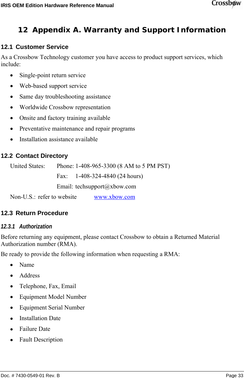 IRIS OEM Edition Hardware Reference Manual    Doc. # 7430-0549-01 Rev. B Page 33 12 Appendix A. Warranty and Support Information 12.1  Customer Service As a Crossbow Technology customer you have access to product support services, which include: • Single-point return service • Web-based support service • Same day troubleshooting assistance • Worldwide Crossbow representation • Onsite and factory training available • Preventative maintenance and repair programs • Installation assistance available 12.2  Contact Directory United States:  Phone: 1-408-965-3300 (8 AM to 5 PM PST)       Fax:  1-408-324-4840 (24 hours)      Email: techsupport@xbow.com Non-U.S.: refer to website  www.xbow.com 12.3  Return Procedure 12.3.1 Authorization Before returning any equipment, please contact Crossbow to obtain a Returned Material Authorization number (RMA). Be ready to provide the following information when requesting a RMA: • Name • Address • Telephone, Fax, Email • Equipment Model Number • Equipment Serial Number • Installation Date • Failure Date • Fault Description 