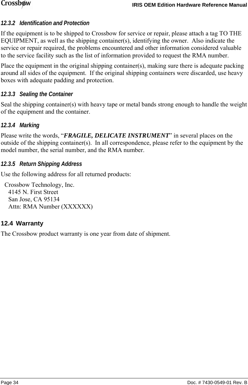   IRIS OEM Edition Hardware Reference Manual  Page 34  Doc. # 7430-0549-01 Rev. B 12.3.2 Identification and Protection If the equipment is to be shipped to Crossbow for service or repair, please attach a tag TO THE EQUIPMENT, as well as the shipping container(s), identifying the owner.  Also indicate the service or repair required, the problems encountered and other information considered valuable to the service facility such as the list of information provided to request the RMA number. Place the equipment in the original shipping container(s), making sure there is adequate packing around all sides of the equipment.  If the original shipping containers were discarded, use heavy boxes with adequate padding and protection. 12.3.3 Sealing the Container Seal the shipping container(s) with heavy tape or metal bands strong enough to handle the weight of the equipment and the container. 12.3.4 Marking Please write the words, “FRAGILE, DELICATE INSTRUMENT” in several places on the outside of the shipping container(s).  In all correspondence, please refer to the equipment by the model number, the serial number, and the RMA number. 12.3.5 Return Shipping Address Use the following address for all returned products: Crossbow Technology, Inc. 4145 N. First Street San Jose, CA 95134 Attn: RMA Number (XXXXXX) 12.4  Warranty The Crossbow product warranty is one year from date of shipment.   