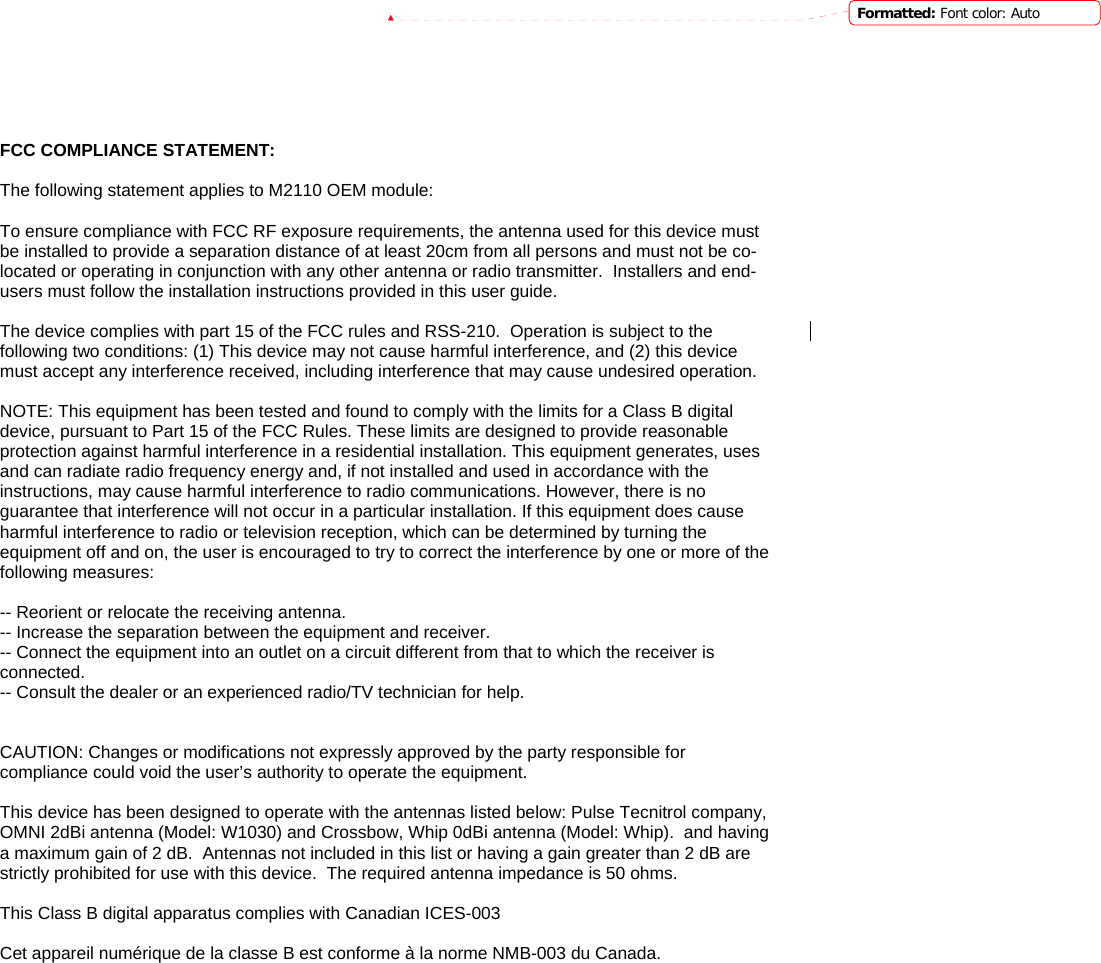           FCC COMPLIANCE STATEMENT:  The following statement applies to M2110 OEM module:  To ensure compliance with FCC RF exposure requirements, the antenna used for this device must be installed to provide a separation distance of at least 20cm from all persons and must not be co-located or operating in conjunction with any other antenna or radio transmitter.  Installers and end-users must follow the installation instructions provided in this user guide.  The device complies with part 15 of the FCC rules and RSS-210.  Operation is subject to the Formatted: Font color: Autofollowing two conditions: (1) This device may not cause harmful interference, and (2) this device must accept any interference received, including interference that may cause undesired operation.  NOTE: This equipment has been tested and found to comply with the limits for a Class B digital device, pursuant to Part 15 of the FCC Rules. These limits are designed to provide reasonable protection against harmful interference in a residential installation. This equipment generates, uses and can radiate radio frequency energy and, if not installed and used in accordance with the instructions, may cause harmful interference to radio communications. However, there is no guarantee that interference will not occur in a particular installation. If this equipment does cause harmful interference to radio or television reception, which can be determined by turning the equipment off and on, the user is encouraged to try to correct the interference by one or more of the following measures:  -- Reorient or relocate the receiving antenna. -- Increase the separation between the equipment and receiver. -- Connect the equipment into an outlet on a circuit different from that to which the receiver is connected. -- Consult the dealer or an experienced radio/TV technician for help.   CAUTION: Changes or modifications not expressly approved by the party responsible for compliance could void the user’s authority to operate the equipment.  This device has been designed to operate with the antennas listed below: Pulse Tecnitrol company, OMNI 2dBi antenna (Model: W1030) and Crossbow, Whip 0dBi antenna (Model: Whip).  and having a maximum gain of 2 dB.  Antennas not included in this list or having a gain greater than 2 dB are strictly prohibited for use with this device.  The required antenna impedance is 50 ohms.  This Class B digital apparatus complies with Canadian ICES-003  Cet appareil numérique de la classe B est conforme à la norme NMB-003 du Canada.  