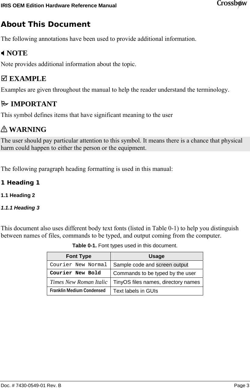 IRIS OEM Edition Hardware Reference Manual    About This Document The following annotations have been used to provide additional information. ; NOTE Note provides additional information about the topic. ; EXAMPLE Examples are given throughout the manual to help the reader understand the terminology. 3 IMPORTANT This symbol defines items that have significant meaning to the user  WARNING The user should pay particular attention to this symbol. It means there is a chance that physical harm could happen to either the person or the equipment.  The following paragraph heading formatting is used in this manual: 1 Heading 1 1.1 Heading 2 1.1.1 Heading 3  This document also uses different body text fonts (listed in Table 0-1) to help you distinguish between names of files, commands to be typed, and output coming from the computer. Table  0-1. Font types used in this document. Font Type  Usage Courier New Normal  Sample code and screen output Courier New Bold  Commands to be typed by the user Times New Roman Italic TinyOS files names, directory namesFranklin Medium Condensed  Text labels in GUIs  Doc. # 7430-0549-01 Rev. B Page 3 