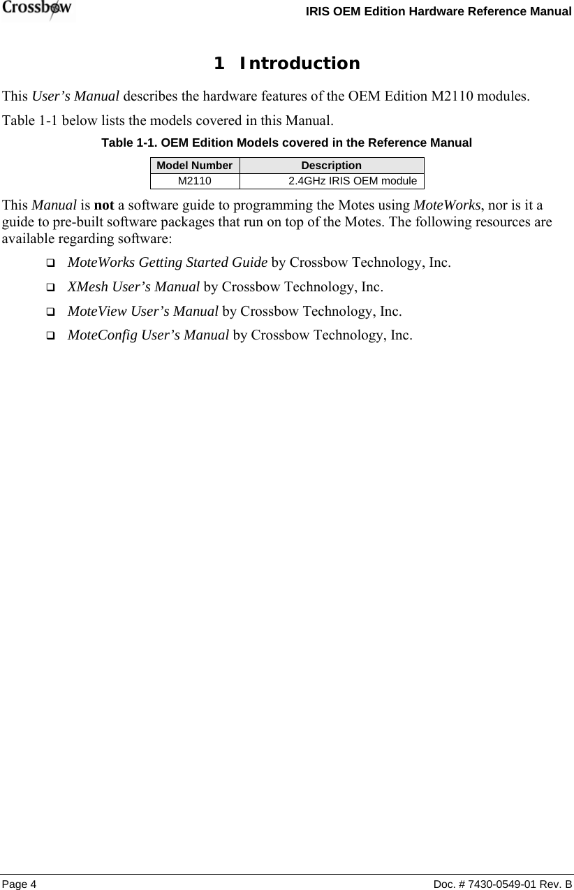   IRIS OEM Edition Hardware Reference Manual  Page 4  Doc. # 7430-0549-01 Rev. B 1 Introduction This User’s Manual describes the hardware features of the OEM Edition M2110 modules.  Table 1-1 below lists the models covered in this Manual.  Table  1-1. OEM Edition Models covered in the Reference Manual Model Number  Description M2110               2.4GHz IRIS OEM module   This Manual is not a software guide to programming the Motes using MoteWorks, nor is it a guide to pre-built software packages that run on top of the Motes. The following resources are available regarding software:  MoteWorks Getting Started Guide by Crossbow Technology, Inc.   XMesh User’s Manual by Crossbow Technology, Inc.  MoteView User’s Manual by Crossbow Technology, Inc.  MoteConfig User’s Manual by Crossbow Technology, Inc. 