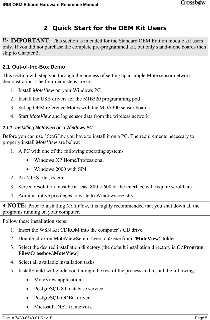 IRIS OEM Edition Hardware Reference Manual    Doc. # 7430-0549-01 Rev. B Page 5 2 Quick Start for the OEM Kit Users 3 IMPORTANT: This section is intended for the Standard OEM Edition module kit users only. If you did not purchase the complete pre-programmed kit, but only stand-alone boards then skip to Chapter 3. 2.1 Out-of-the-Box Demo This section will step you through the process of setting up a simple Mote sensor network     demonstration. The four main steps are to  1. Install MoteView on your Windows PC 2. Install the USB drivers for the MIB520 programming pod 3. Set up OEM reference Motes with the MDA300 sensor boards 4. Start MoteView and log sensor data from the wireless network 2.1.1 Installing MoteView on a Windows PC Before you can use MoteView you have to install it on a PC. The requirements necessary to properly install MoteView are below: 1. A PC with one of the following operating systems • Windows XP Home/Professional • Windows 2000 with SP4 2. An NTFS file system  3. Screen resolution must be at least 800 × 600 or the interface will require scrollbars 4. Administrative privileges to write to Windows registry ; NOTE: Prior to installing MoteView, it is highly recommended that you shut down all the programs running on your computer. Follow these installation steps: 1. Insert the WSN Kit CDROM into the computer’s CD drive. 2. Double-click on MoteViewSetup_&lt;version&gt;.exe from “MoteView” folder. 3. Select the desired installation directory (the default installation directory is C:\Program Files\Crossbow\MoteView) 4. Select all available installation tasks 5. InstallShield will guide you through the rest of the process and install the following: • MoteView application • PostgreSQL 8.0 database service • PostgreSQL ODBC driver • Microsoft .NET framework 