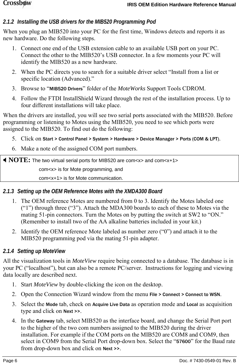   IRIS OEM Edition Hardware Reference Manual  Page 6  Doc. # 7430-0549-01 Rev. B 2.1.2 Installing the USB drivers for the MIB520 Programming Pod When you plug an MIB520 into your PC for the first time, Windows detects and reports it as new hardware. Do the following steps. 1. Connect one end of the USB extension cable to an available USB port on your PC. Connect the other to the MIB520’s USB connector. In a few moments your PC will identify the MIB520 as a new hardware. 2. When the PC directs you to search for a suitable driver select “Install from a list or specific location (Advanced).” 3. Browse to “MIB520 Drivers” folder of the MoteWorks Support Tools CDROM. 4. Follow the FTDI InstallShield Wizard through the rest of the installation process. Up to four different installations will take place. When the drivers are installed, you will see two serial ports associated with the MIB520. Before programming or listening to Motes using the MIB520, you need to see which ports were assigned to the MIB520. To find out do the following: 5. Click on Start &gt; Control Panel &gt; System &gt; Hardware &gt; Device Manager &gt; Ports (COM &amp; LPT). 6. Make a note of the assigned COM port numbers. ; NOTE: The two virtual serial ports for MIB520 are com&lt;x&gt; and com&lt;x+1&gt;     com&lt;x&gt; is for Mote programming, and     com&lt;x+1&gt; is for Mote communication. 2.1.3 Setting up the OEM Reference Motes with the XMDA300 Board 1. The OEM reference Motes are numbered from 0 to 3. Identify the Motes labeled one (“1”) through three (“3”). Attach the MDA300 boards to each of these to Motes via the mating 51-pin connectors. Turn the Motes on by putting the switch at SW2 to “ON.” (Remember to install two of the AA alkaline batteries included in your kit.) 2. Identify the OEM reference Mote labeled as number zero (“0”) and attach it to the MIB520 programming pod via the mating 51-pin adapter. 2.1.4 Setting up MoteView All the visualization tools in MoteView require being connected to a database. The database is in your PC (“localhost”), but can also be a remote PC/server.  Instructions for logging and viewing data locally are described next. 1. Start MoteView by double-clicking the icon on the desktop. 2. Open the Connection Wizard window from the menu File &gt; Connect &gt; Connect to WSN. 3. Select the Mode tab, check on Acquire Live Data as operation mode and Local as acquisition type and click on Next &gt;&gt;. 4. In the Gateway tab, select MIB520 as the interface board, and change the Serial Port port to the higher of the two com numbers assigned to the MIB520 during the driver installation. For example if the COM ports on the MIB520 are COM8 and COM9, then select in COM9 from the Serial Port drop-down box. Select the “57600” for the Baud rate from drop-down box and click on Next &gt;&gt;. 