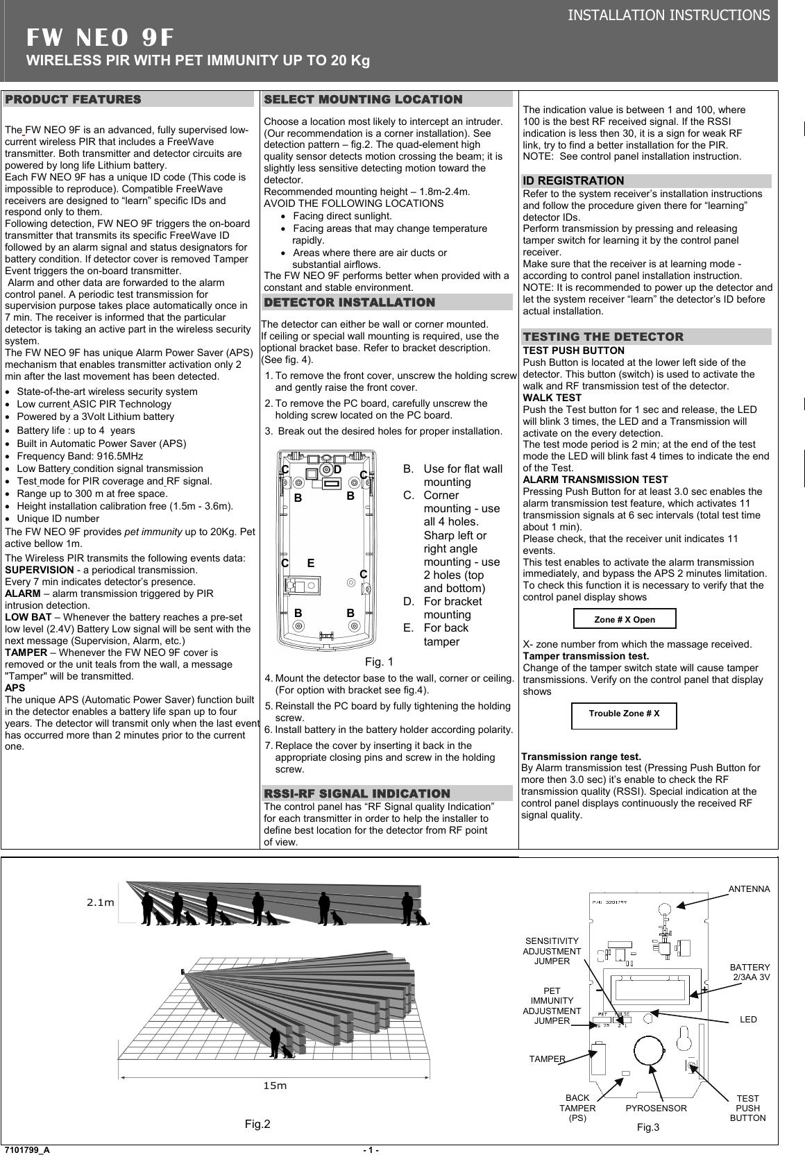 INSTALLATION INSTRUCTIONS FW NEO 9F  WIRELESS PIR WITH PET IMMUNITY UP TO 20 Kg PRODUCT FEATURES  The FW NEO 9F is an advanced, fully supervised low-current wireless PIR that includes a FreeWave transmitter. Both transmitter and detector circuits are powered by long life Lithium battery. Each FW NEO 9F has a unique ID code (This code is impossible to reproduce). Compatible FreeWave receivers are designed to “learn” specific IDs and respond only to them. Following detection, FW NEO 9F triggers the on-board transmitter that transmits its specific FreeWave ID followed by an alarm signal and status designators for battery condition. If detector cover is removed Tamper Event triggers the on-board transmitter.  Alarm and other data are forwarded to the alarm control panel. A periodic test transmission for supervision purpose takes place automatically once in 7 min. The receiver is informed that the particular detector is taking an active part in the wireless security system. The FW NEO 9F has unique Alarm Power Saver (APS) mechanism that enables transmitter activation only 2 min after the last movement has been detected. • State-of-the-art wireless security system • Low current ASIC PIR Technology •  Powered by a 3Volt Lithium battery •  Battery life : up to 4  years •  Built in Automatic Power Saver (APS) •  Frequency Band: 916.5MHz  • Low Battery condition signal transmission • Test mode for PIR coverage and RF signal. •  Range up to 300 m at free space. •  Height installation calibration free (1.5m - 3.6m).  •  Unique ID number The FW NEO 9F provides pet immunity up to 20Kg. Pet active bellow 1m. The Wireless PIR transmits the following events data: SUPERVISION - a periodical transmission. Every 7 min indicates detector’s presence. ALARM – alarm transmission triggered by PIR intrusion detection.  LOW BAT – Whenever the battery reaches a pre-set low level (2.4V) Battery Low signal will be sent with the next message (Supervision, Alarm, etc.) TAMPER – Whenever the FW NEO 9F cover is removed or the unit teals from the wall, a message &quot;Tamper&quot; will be transmitted. APS  The unique APS (Automatic Power Saver) function built in the detector enables a battery life span up to four years. The detector will transmit only when the last eventhas occurred more than 2 minutes prior to the current one.     SELECT MOUNTING LOCATION Choose a location most likely to intercept an intruder. (Our recommendation is a corner installation). See detection pattern – fig.2. The quad-element high quality sensor detects motion crossing the beam; it is slightly less sensitive detecting motion toward the detector. Recommended mounting height – 1.8m-2.4m. AVOID THE FOLLOWING LOCATIONS •  Facing direct sunlight. •  Facing areas that may change temperature rapidly. •  Areas where there are air ducts or substantial airflows. The FW NEO 9F performs better when provided with a constant and stable environment.  DETECTOR INSTALLATION The detector can either be wall or corner mounted.   If ceiling or special wall mounting is required, use the optional bracket base. Refer to bracket description.   (See fig. 4). 1. To remove the front cover, unscrew the holding screw and gently raise the front cover. 2. To remove the PC board, carefully unscrew the holding screw located on the PC board. 3.  Break out the desired holes for proper installation.   Fig. 1 4. Mount the detector base to the wall, corner or ceiling. (For option with bracket see fig.4). 5. Reinstall the PC board by fully tightening the holding screw.  6. Install battery in the battery holder according polarity.7. Replace the cover by inserting it back in the appropriate closing pins and screw in the holding screw.  RSSI-RF SIGNAL INDICATION The control panel has “RF Signal quality Indication” for each transmitter in order to help the installer to define best location for the detector from RF point of view.  The indication value is between 1 and 100, where 100 is the best RF received signal. If the RSSI indication is less then 30, it is a sign for weak RF link, try to find a better installation for the PIR.  NOTE:  See control panel installation instruction.  ID REGISTRATION Refer to the system receiver’s installation instructions and follow the procedure given there for “learning” detector IDs.  Perform transmission by pressing and releasing tamper switch for learning it by the control panel receiver.  Make sure that the receiver is at learning mode - according to control panel installation instruction. NOTE: It is recommended to power up the detector and let the system receiver “learn” the detector’s ID before actual installation.  TESTING THE DETECTOR TEST PUSH BUTTON   Push Button is located at the lower left side of the detector. This button (switch) is used to activate the walk and RF transmission test of the detector. WALK TEST Push the Test button for 1 sec and release, the LED will blink 3 times, the LED and a Transmission will activate on the every detection. The test mode period is 2 min; at the end of the test mode the LED will blink fast 4 times to indicate the end of the Test. ALARM TRANSMISSION TEST Pressing Push Button for at least 3.0 sec enables the alarm transmission test feature, which activates 11 transmission signals at 6 sec intervals (total test time about 1 min).  Please check, that the receiver unit indicates 11 events.  This test enables to activate the alarm transmission immediately, and bypass the APS 2 minutes limitation.  To check this function it is necessary to verify that the control panel display shows     X- zone number from which the massage received.  Tamper transmission test. Change of the tamper switch state will cause tamper transmissions. Verify on the control panel that display shows     Transmission range test. By Alarm transmission test (Pressing Push Button for more then 3.0 sec) it’s enable to check the RF transmission quality (RSSI). Special indication at the control panel displays continuously the received RF signal quality.         Fig.2     Fig.3        7101799_A                                     - 1 -                B.  Use for flat wall mounting C. Corner mounting - use all 4 holes. Sharp left or right angle mounting - use 2 holes (top and bottom) D. For bracket mounting E. For back tamper D B B B B C C C Zone # X OpenTrouble Zone # X  C E ANTENNA BATTERY 2/3AA 3V LED TEST PUSH BUTTONPYROSENSOR PET IMMUNITY ADJUSTMENT JUMPER TAMPERBACK TAMPER (PS) SENSITIVITY ADJUSTMENT JUMPER 