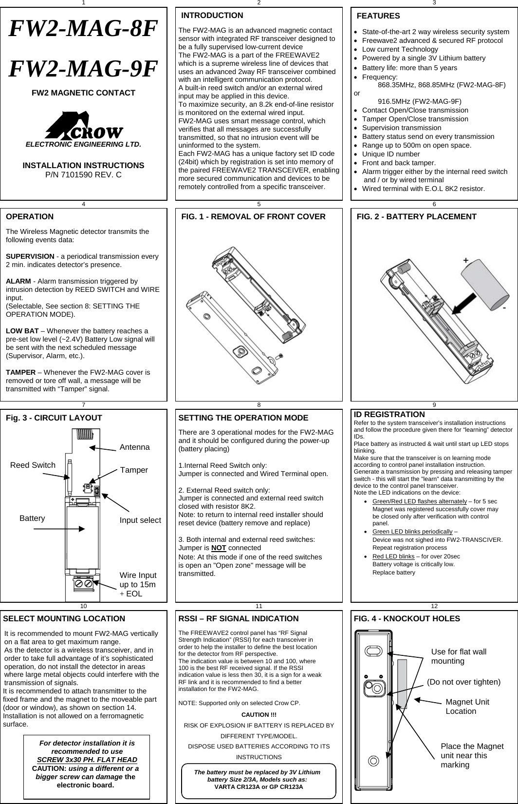 1 2 3 FW2-MAG-8F FW2-MAG-9F FW2 MAGNETIC CONTACT     ELECTRONIC ENGINEERING LTD.  INSTALLATION INSTRUCTIONS P/N 7101590 REV. C INTRODUCTION The FW2-MAG is an advanced magnetic contact sensor with integrated RF transceiver designed to be a fully supervised low-current device  The FW2-MAG is a part of the FREEWAVE2 which is a supreme wireless line of devices that uses an advanced 2way RF transceiver combined with an intelligent communication protocol. A built-in reed switch and/or an external wired input may be applied in this device.  To maximize security, an 8.2k end-of-line resistor is monitored on the external wired input.  FW2-MAG uses smart message control, which verifies that all messages are successfully transmitted, so that no intrusion event will be uninformed to the system. Each FW2-MAG has a unique factory set ID code (24bit) which by registration is set into memory of the paired FREEWAVE2 TRANSCEIVER, enabling more secured communication and devices to be remotely controlled from a specific transceiver.     FEATURES   State-of-the-art 2 way wireless security system   Freewave2 advanced &amp; secured RF protocol   Low current Technology   Powered by a single 3V Lithium battery   Battery life: more than 5 years  Frequency:              868.35MHz, 868.85MHz (FW2-MAG-8F) or              916.5MHz (FW2-MAG-9F)   Contact Open/Close transmission   Tamper Open/Close transmission  Supervision transmission   Battery status send on every transmission   Range up to 500m on open space.   Unique ID number   Front and back tamper.   Alarm trigger either by the internal reed switch       and / or by wired terminal    Wired terminal with E.O.L 8K2 resistor. 4 5   6 OPERATION The Wireless Magnetic detector transmits the following events data:  SUPERVISION - a periodical transmission every 2 min. indicates detector’s presence.  ALARM - Alarm transmission triggered by intrusion detection by REED SWITCH and WIRE input. (Selectable, See section 8: SETTING THE OPERATION MODE).  LOW BAT – Whenever the battery reaches a pre-set low level (~2.4V) Battery Low signal will be sent with the next scheduled message (Supervisor, Alarm, etc.).  TAMPER – Whenever the FW2-MAG cover is removed or tore off wall, a message will be transmitted with “Tamper” signal.  FIG. 1 - REMOVAL OF FRONT COVER   FIG. 2 - BATTERY PLACEMENT   7 8   9 Fig. 3 - CIRCUIT LAYOUT                            SETTING THE OPERATION MODE There are 3 operational modes for the FW2-MAG and it should be configured during the power-up (battery placing)  1.Internal Reed Switch only:  Jumper is connected and Wired Terminal open.  2. External Reed switch only: Jumper is connected and external reed switch closed with resistor 8K2. Note: to return to internal reed installer should reset device (battery remove and replace)  3. Both internal and external reed switches: Jumper is NOT connected Note: At this mode if one of the reed switches is open an &quot;Open zone&quot; message will be transmitted. ID REGISTRATIONRefer to the system transceiver’s installation instructions and follow the procedure given there for “learning” detector IDs.  Place battery as instructed &amp; wait until start up LED stops blinking. Make sure that the transceiver is on learning mode according to control panel installation instruction. Generate a transmission by pressing and releasing tamper switch - this will start the &quot;learn&quot; data transmitting by the device to the control panel transceiver.  Note the LED indications on the device:    Green/Red LED flashes alternately – for 5 sec     Magnet was registered successfully cover may be closed only after verification with control panel.   Green LED blinks periodically – Device was not sighed into FW2-TRANSCIVER.   Repeat registration process   Red LED blinks – for over 20sec Battery voltage is critically low.  Replace battery  10   11 12 SELECT MOUNTING LOCATION It is recommended to mount FW2-MAG vertically on a flat area to get maximum range. As the detector is a wireless transceiver, and in order to take full advantage of it’s sophisticated operation, do not install the detector in areas where large metal objects could interfere with the transmission of signals.   It is recommended to attach transmitter to the fixed frame and the magnet to the moveable part (door or window), as shown on section 14. Installation is not allowed on a ferromagnetic surface.    RSSI – RF SIGNAL INDICATION The FREEWAVE2 control panel has “RF Signal Strength Indication” (RSSI) for each transceiver in order to help the installer to define the best location for the detector from RF perspective. The indication value is between 10 and 100, where 100 is the best RF received signal. If the RSSI indication value is less then 30, it is a sign for a weak RF link and it is recommended to find a better installation for the FW2-MAG.   NOTE: Supported only on selected Crow CP.   CAUTION !!! RISK OF EXPLOSION IF BATTERY IS REPLACED BY DIFFERENT TYPE/MODEL.  DISPOSE USED BATTERIES ACCORDING TO ITS INSTRUCTIONS   FIG. 4 - KNOCKOUT HOLES     Reed Switch Antenna Wire Input up to 15m + EOL Battery Tamper Input select Use for flat wall mounting Place the Magnet unit near this marking Magnet Unit Location (Do not over tighten) For detector installation it is recommended to use  SCREW 3x30 PH. FLAT HEAD CAUTION: using a different or a bigger screw can damage the electronic board. The battery must be replaced by 3V Lithium battery Size 2/3A, Models such as: VARTA CR123A or GP CR123A 