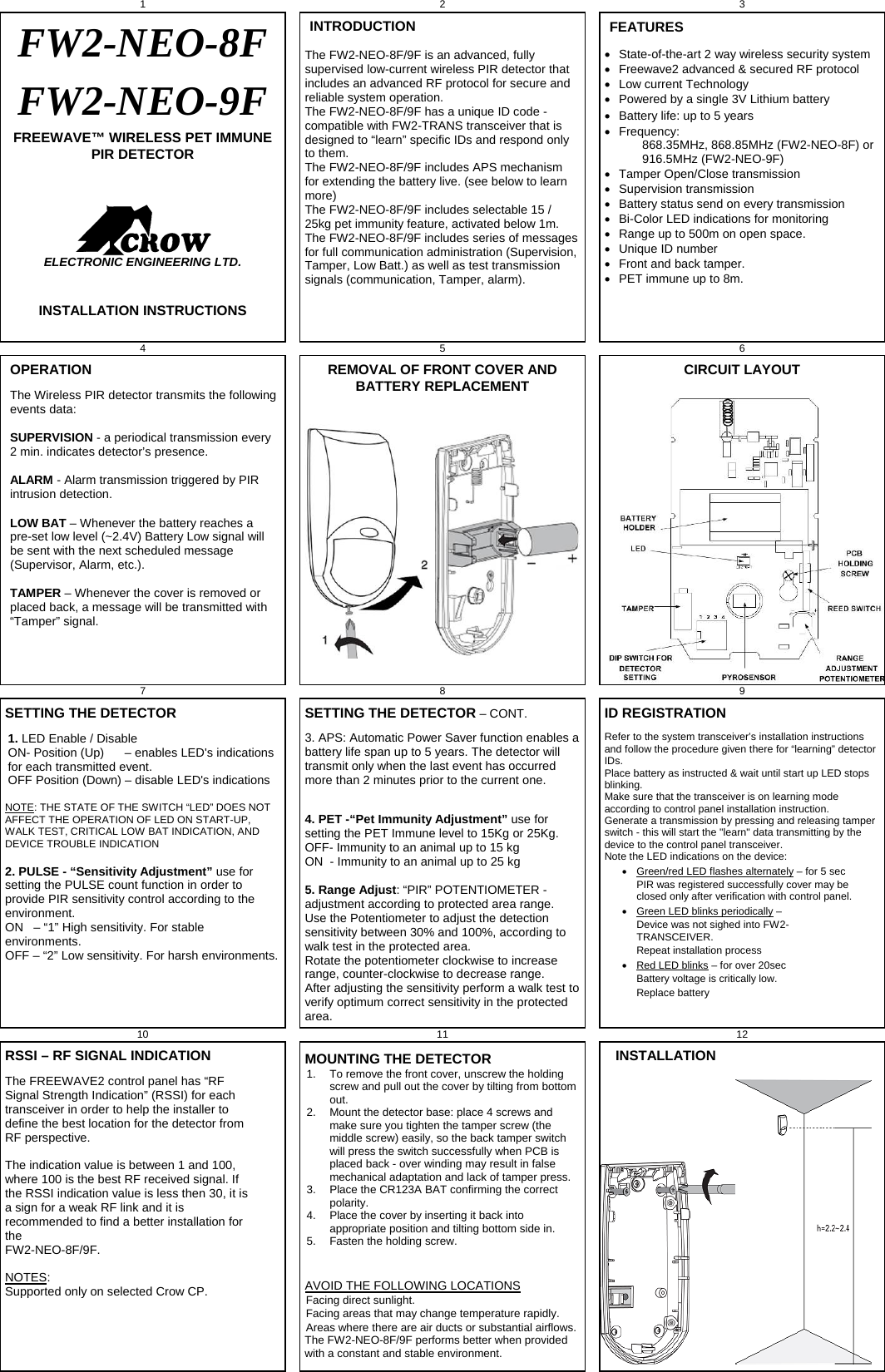 1 2 3 FW2-NEO-8F FW2-NEO-9F FREEWAVE™ WIRELESS PET IMMUNE PIR DETECTOR    ELECTRONIC ENGINEERING LTD.   INSTALLATION INSTRUCTIONS  INTRODUCTION The FW2-NEO-8F/9F is an advanced, fully supervised low-current wireless PIR detector that includes an advanced RF protocol for secure and reliable system operation. The FW2-NEO-8F/9F has a unique ID code - compatible with FW2-TRANS transceiver that is designed to “learn” specific IDs and respond only to them. The FW2-NEO-8F/9F includes APS mechanism for extending the battery live. (see below to learn more) The FW2-NEO-8F/9F includes selectable 15 / 25kg pet immunity feature, activated below 1m. The FW2-NEO-8F/9F includes series of messages for full communication administration (Supervision, Tamper, Low Batt.) as well as test transmission signals (communication, Tamper, alarm).  FEATURES   State-of-the-art 2 way wireless security system   Freewave2 advanced &amp; secured RF protocol   Low current Technology   Powered by a single 3V Lithium battery   Battery life: up to 5 years  Frequency:             868.35MHz, 868.85MHz (FW2-NEO-8F) or             916.5MHz (FW2-NEO-9F)   Tamper Open/Close transmission  Supervision transmission   Battery status send on every transmission   Bi-Color LED indications for monitoring    Range up to 500m on open space.   Unique ID number   Front and back tamper.   PET immune up to 8m.  4 5   6 OPERATION The Wireless PIR detector transmits the following events data:  SUPERVISION - a periodical transmission every 2 min. indicates detector’s presence.  ALARM - Alarm transmission triggered by PIR intrusion detection.  LOW BAT – Whenever the battery reaches a pre-set low level (~2.4V) Battery Low signal will be sent with the next scheduled message (Supervisor, Alarm, etc.).  TAMPER – Whenever the cover is removed or placed back, a message will be transmitted with “Tamper” signal.  REMOVAL OF FRONT COVER AND BATTERY REPLACEMENT   CIRCUIT LAYOUT 7 8   9 SETTING THE DETECTOR 1. LED Enable / Disable   ON- Position (Up)      – enables LED&apos;s indications for each transmitted event. OFF Position (Down) – disable LED&apos;s indications  NOTE: THE STATE OF THE SWITCH “LED” DOES NOT AFFECT THE OPERATION OF LED ON START-UP, WALK TEST, CRITICAL LOW BAT INDICATION, AND DEVICE TROUBLE INDICATION  2. PULSE - “Sensitivity Adjustment” use for setting the PULSE count function in order to provide PIR sensitivity control according to the environment.  ON   – “1” High sensitivity. For stable environments. OFF – “2” Low sensitivity. For harsh environments.   SETTING THE DETECTOR – CONT. 3. APS: Automatic Power Saver function enables a battery life span up to 5 years. The detector will transmit only when the last event has occurred more than 2 minutes prior to the current one.   4. PET -“Pet Immunity Adjustment” use for setting the PET Immune level to 15Kg or 25Kg.  OFF- Immunity to an animal up to 15 kg  ON  - Immunity to an animal up to 25 kg  5. Range Adjust: “PIR” POTENTIOMETER - adjustment according to protected area range. Use the Potentiometer to adjust the detection sensitivity between 30% and 100%, according to walk test in the protected area. Rotate the potentiometer clockwise to increase range, counter-clockwise to decrease range. After adjusting the sensitivity perform a walk test to verify optimum correct sensitivity in the protected area. ID REGISTRATION Refer to the system transceiver’s installation instructions and follow the procedure given there for “learning” detector IDs.  Place battery as instructed &amp; wait until start up LED stops blinking. Make sure that the transceiver is on learning mode according to control panel installation instruction. Generate a transmission by pressing and releasing tamper switch - this will start the &quot;learn&quot; data transmitting by the device to the control panel transceiver.  Note the LED indications on the device:    Green/red LED flashes alternately – for 5 sec     PIR was registered successfully cover may be closed only after verification with control panel.   Green LED blinks periodically – Device was not sighed into FW2-TRANSCEIVER.   Repeat installation process   Red LED blinks – for over 20sec Battery voltage is critically low.  Replace battery  10   11 12 RSSI – RF SIGNAL INDICATION The FREEWAVE2 control panel has “RF Signal Strength Indication” (RSSI) for each transceiver in order to help the installer to define the best location for the detector from RF perspective.  The indication value is between 1 and 100, where 100 is the best RF received signal. If the RSSI indication value is less then 30, it is a sign for a weak RF link and it is recommended to find a better installation for the  FW2-NEO-8F/9F.   NOTES:  Supported only on selected Crow CP.   MOUNTING THE DETECTOR 1.  To remove the front cover, unscrew the holding screw and pull out the cover by tilting from bottom out. 2.  Mount the detector base: place 4 screws and make sure you tighten the tamper screw (the middle screw) easily, so the back tamper switch will press the switch successfully when PCB is placed back - over winding may result in false mechanical adaptation and lack of tamper press.  3.  Place the CR123A BAT confirming the correct polarity.  4.  Place the cover by inserting it back into appropriate position and tilting bottom side in.  5.  Fasten the holding screw.  AVOID THE FOLLOWING LOCATIONS Facing direct sunlight. Facing areas that may change temperature rapidly. Areas where there are air ducts or substantial airflows. The FW2-NEO-8F/9F performs better when provided with a constant and stable environment.   INSTALLATION    