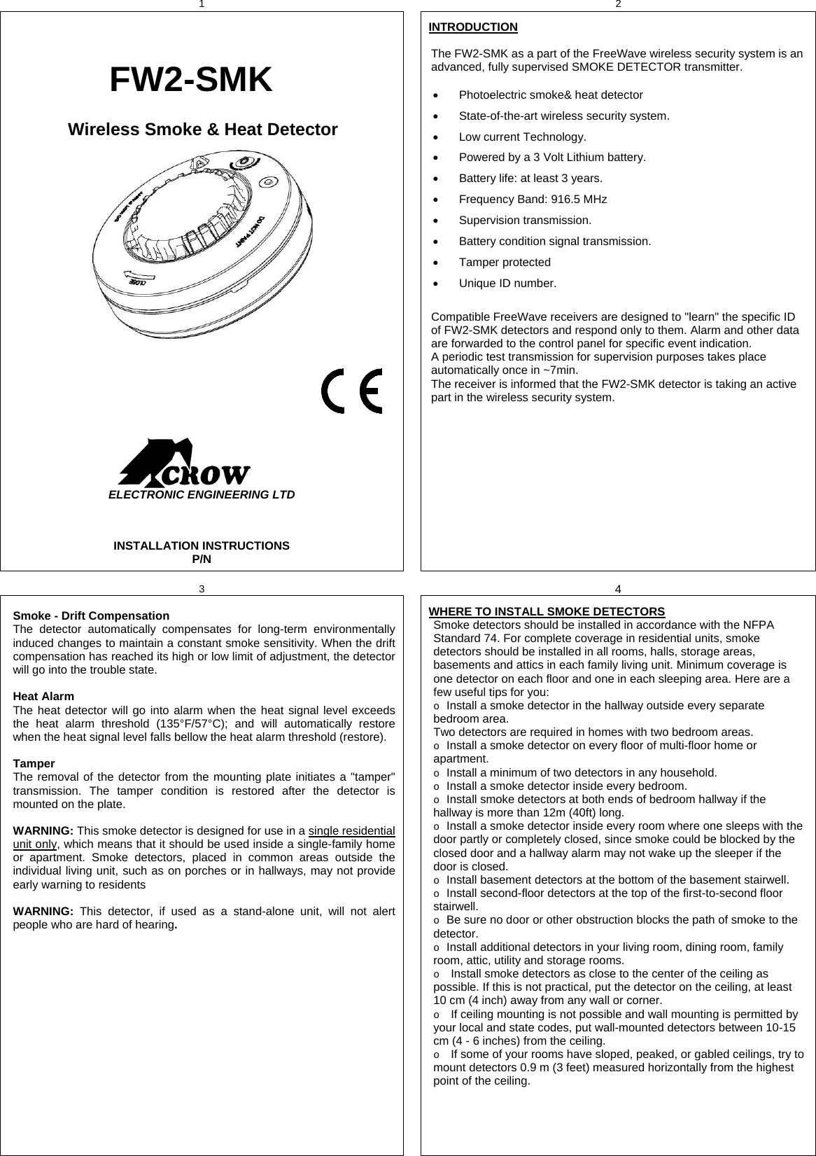 1  2    FW2-SMK Wireless Smoke &amp; Heat Detector                                                                           ELECTRONIC ENGINEERING LTD  INSTALLATION INSTRUCTIONS P/N   INTRODUCTION  The FW2-SMK as a part of the FreeWave wireless security system is an advanced, fully supervised SMOKE DETECTOR transmitter.    Photoelectric smoke&amp; heat detector   State-of-the-art wireless security system.   Low current Technology.    Powered by a 3 Volt Lithium battery.   Battery life: at least 3 years.   Frequency Band: 916.5 MHz  Supervision transmission.   Battery condition signal transmission.  Tamper protected    Unique ID number.  Compatible FreeWave receivers are designed to &quot;learn&quot; the specific ID of FW2-SMK detectors and respond only to them. Alarm and other data are forwarded to the control panel for specific event indication. A periodic test transmission for supervision purposes takes place automatically once in ~7min.  The receiver is informed that the FW2-SMK detector is taking an active part in the wireless security system.   3  4  Smoke - Drift Compensation The detector automatically compensates for long-term environmentally induced changes to maintain a constant smoke sensitivity. When the drift compensation has reached its high or low limit of adjustment, the detector will go into the trouble state.  Heat Alarm The heat detector will go into alarm when the heat signal level exceeds the heat alarm threshold (135°F/57°C); and will automatically restore when the heat signal level falls bellow the heat alarm threshold (restore).   Tamper The removal of the detector from the mounting plate initiates a &quot;tamper&quot; transmission. The tamper condition is restored after the detector is mounted on the plate.  WARNING: This smoke detector is designed for use in a single residential unit only, which means that it should be used inside a single-family home or apartment. Smoke detectors, placed in common areas outside the individual living unit, such as on porches or in hallways, may not provide early warning to residents   WARNING:  This detector, if used as a stand-alone unit, will not alert people who are hard of hearing.   WHERE TO INSTALL SMOKE DETECTORS Smoke detectors should be installed in accordance with the NFPA Standard 74. For complete coverage in residential units, smoke detectors should be installed in all rooms, halls, storage areas, basements and attics in each family living unit. Minimum coverage is one detector on each floor and one in each sleeping area. Here are a few useful tips for you: o Install a smoke detector in the hallway outside every separate bedroom area.  Two detectors are required in homes with two bedroom areas. o Install a smoke detector on every floor of multi-floor home or apartment. o Install a minimum of two detectors in any household. o Install a smoke detector inside every bedroom. o Install smoke detectors at both ends of bedroom hallway if the hallway is more than 12m (40ft) long. o Install a smoke detector inside every room where one sleeps with the door partly or completely closed, since smoke could be blocked by the closed door and a hallway alarm may not wake up the sleeper if the door is closed. o Install basement detectors at the bottom of the basement stairwell. o Install second-floor detectors at the top of the first-to-second floor stairwell. o Be sure no door or other obstruction blocks the path of smoke to the detector. o Install additional detectors in your living room, dining room, family room, attic, utility and storage rooms. o Install smoke detectors as close to the center of the ceiling as possible. If this is not practical, put the detector on the ceiling, at least 10 cm (4 inch) away from any wall or corner. o If ceiling mounting is not possible and wall mounting is permitted by your local and state codes, put wall-mounted detectors between 10-15 cm (4 - 6 inches) from the ceiling. o If some of your rooms have sloped, peaked, or gabled ceilings, try to mount detectors 0.9 m (3 feet) measured horizontally from the highest point of the ceiling.   