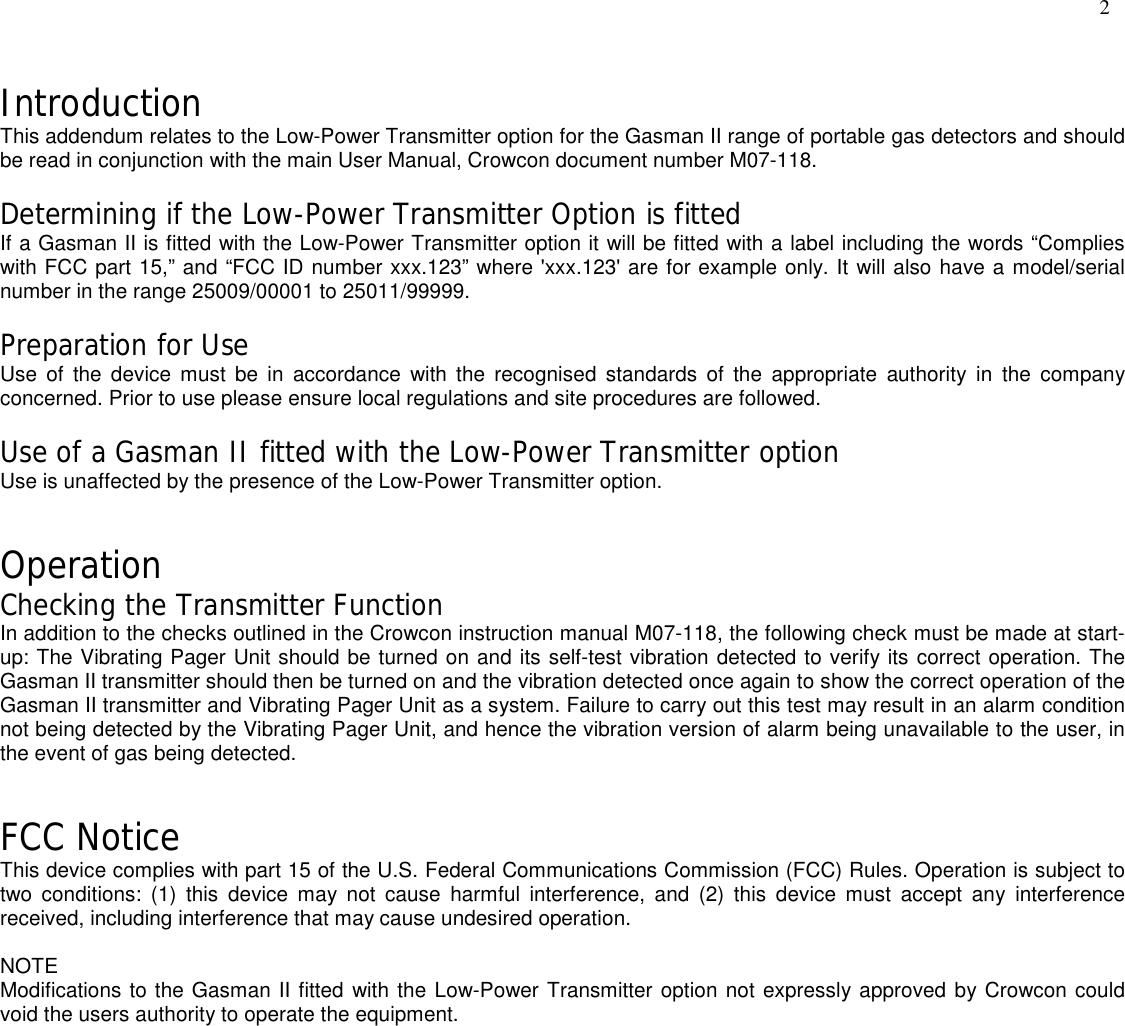 IntroductionThis addendum relates to the Low-Power Transmitter option for the Gasman II range of portable gas detectors and shouldbe read in conjunction with the main User Manual, Crowcon document number M07-118.Determining if the Low-Power Transmitter Option is fittedIf a Gasman II is fitted with the Low-Power Transmitter option it will be fitted with a label including the words “Complieswith FCC part 15,” and “FCC ID number xxx.123” where &apos;xxx.123&apos; are for example only. It will also have a model/serialnumber in the range 25009/00001 to 25011/99999.Preparation for UseUse of the device must be in accordance with the recognised standards of the appropriate authority in the companyconcerned. Prior to use please ensure local regulations and site procedures are followed.Use of a Gasman II fitted with the Low-Power Transmitter optionUse is unaffected by the presence of the Low-Power Transmitter option.OperationChecking the Transmitter FunctionIn addition to the checks outlined in the Crowcon instruction manual M07-118, the following check must be made at start-up: The Vibrating Pager Unit should be turned on and its self-test vibration detected to verify its correct operation. TheGasman II transmitter should then be turned on and the vibration detected once again to show the correct operation of theGasman II transmitter and Vibrating Pager Unit as a system. Failure to carry out this test may result in an alarm conditionnot being detected by the Vibrating Pager Unit, and hence the vibration version of alarm being unavailable to the user, inthe event of gas being detected.FCC NoticeThis device complies with part 15 of the U.S. Federal Communications Commission (FCC) Rules. Operation is subject totwo conditions: (1) this device may not cause harmful interference, and (2) this device must accept any interferencereceived, including interference that may cause undesired operation.NOTEModifications to the Gasman II fitted with the Low-Power Transmitter option not expressly approved by Crowcon couldvoid the users authority to operate the equipment.2