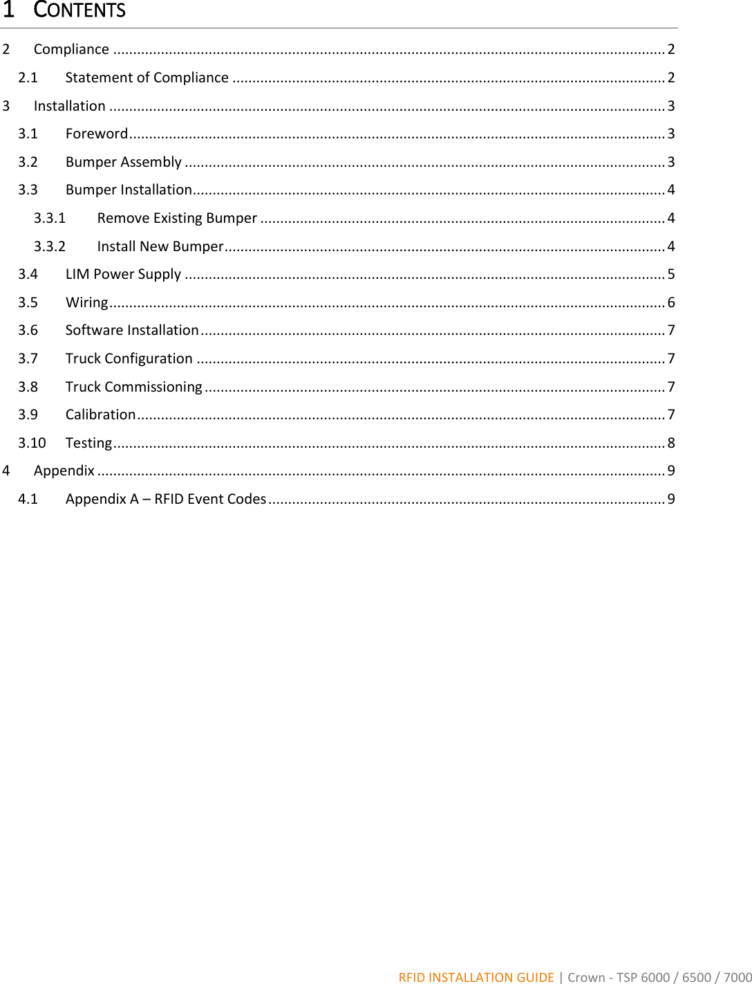  RFID INSTALLATION GUIDE | Crown - TSP 6000 / 6500 / 7000 1 CONTENTS 2  Compliance ........................................................................................................................................... 2 2.1  Statement of Compliance ............................................................................................................. 2 3  Installation ............................................................................................................................................ 3 3.1  Foreword ....................................................................................................................................... 3 3.2  Bumper Assembly ......................................................................................................................... 3 3.3  Bumper Installation ....................................................................................................................... 4 3.3.1  Remove Existing Bumper ...................................................................................................... 4 3.3.2  Install New Bumper ............................................................................................................... 4 3.4  LIM Power Supply ......................................................................................................................... 5 3.5  Wiring ............................................................................................................................................ 6 3.6  Software Installation ..................................................................................................................... 7 3.7  Truck Configuration ...................................................................................................................... 7 3.8  Truck Commissioning .................................................................................................................... 7 3.9  Calibration ..................................................................................................................................... 7 3.10  Testing ........................................................................................................................................... 8 4  Appendix ............................................................................................................................................... 9 4.1  Appendix A – RFID Event Codes .................................................................................................... 9         