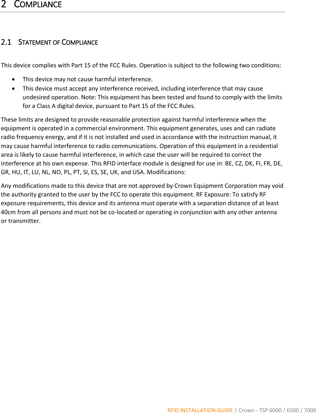  RFID INSTALLATION GUIDE | Crown - TSP 6000 / 6500 / 7000 2 COMPLIANCE  2.1 STATEMENT OF COMPLIANCE  This device complies with Part 15 of the FCC Rules. Operation is subject to the following two conditions:  This device may not cause harmful interference.  This device must accept any interference received, including interference that may cause undesired operation. Note: This equipment has been tested and found to comply with the limits for a Class A digital device, pursuant to Part 15 of the FCC Rules.  These limits are designed to provide reasonable protection against harmful interference when the equipment is operated in a commercial environment. This equipment generates, uses and can radiate radio frequency energy, and if it is not installed and used in accordance with the instruction manual, it may cause harmful interference to radio communications. Operation of this equipment in a residential area is likely to cause harmful interference, in which case the user will be required to correct the interference at his own expense. This RFID interface module is designed for use in: BE, CZ, DK, FI, FR, DE, GR, HU, IT, LU, NL, NO, PL, PT, SI, ES, SE, UK, and USA. Modifications: Any modifications made to this device that are not approved by Crown Equipment Corporation may void the authority granted to the user by the FCC to operate this equipment. RF Exposure: To satisfy RF exposure requirements, this device and its antenna must operate with a separation distance of at least 40cm from all persons and must not be co-located or operating in conjunction with any other antenna or transmitter.           