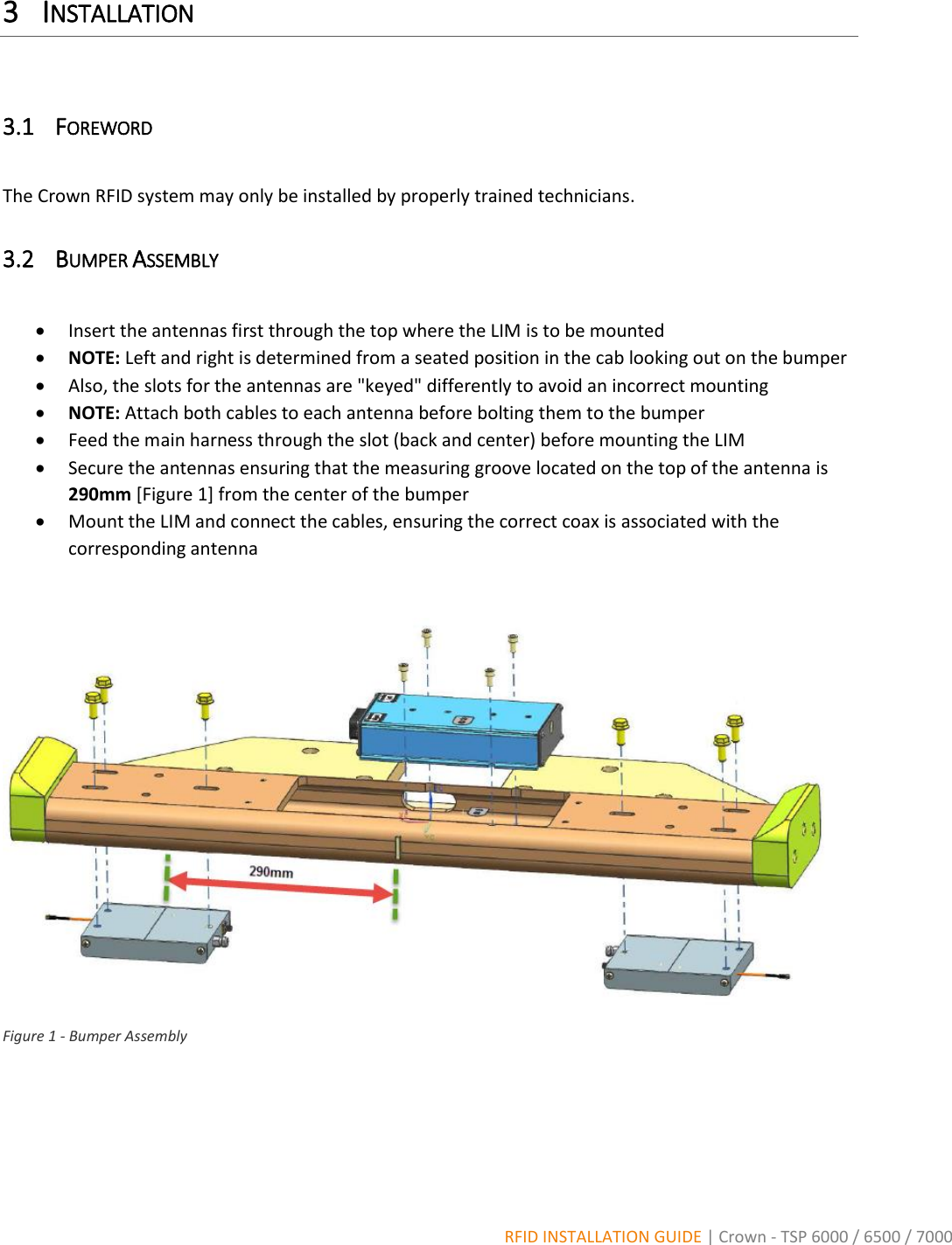  RFID INSTALLATION GUIDE | Crown - TSP 6000 / 6500 / 7000 3 INSTALLATION  3.1 FOREWORD  The Crown RFID system may only be installed by properly trained technicians. 3.2 BUMPER ASSEMBLY   Insert the antennas first through the top where the LIM is to be mounted  NOTE: Left and right is determined from a seated position in the cab looking out on the bumper  Also, the slots for the antennas are &quot;keyed&quot; differently to avoid an incorrect mounting   NOTE: Attach both cables to each antenna before bolting them to the bumper  Feed the main harness through the slot (back and center) before mounting the LIM  Secure the antennas ensuring that the measuring groove located on the top of the antenna is 290mm [Figure 1] from the center of the bumper  Mount the LIM and connect the cables, ensuring the correct coax is associated with the corresponding antenna   Figure 1 - Bumper Assembly    