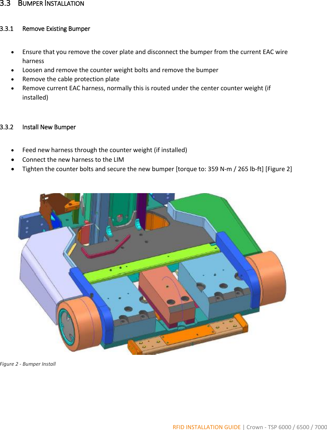  RFID INSTALLATION GUIDE | Crown - TSP 6000 / 6500 / 7000 3.3 BUMPER INSTALLATION  3.3.1 Remove Existing Bumper   Ensure that you remove the cover plate and disconnect the bumper from the current EAC wire harness  Loosen and remove the counter weight bolts and remove the bumper  Remove the cable protection plate  Remove current EAC harness, normally this is routed under the center counter weight (if installed)  3.3.2 Install New Bumper   Feed new harness through the counter weight (if installed)  Connect the new harness to the LIM  Tighten the counter bolts and secure the new bumper [torque to: 359 N-m / 265 lb-ft] [Figure 2]   Figure 2 - Bumper Install   