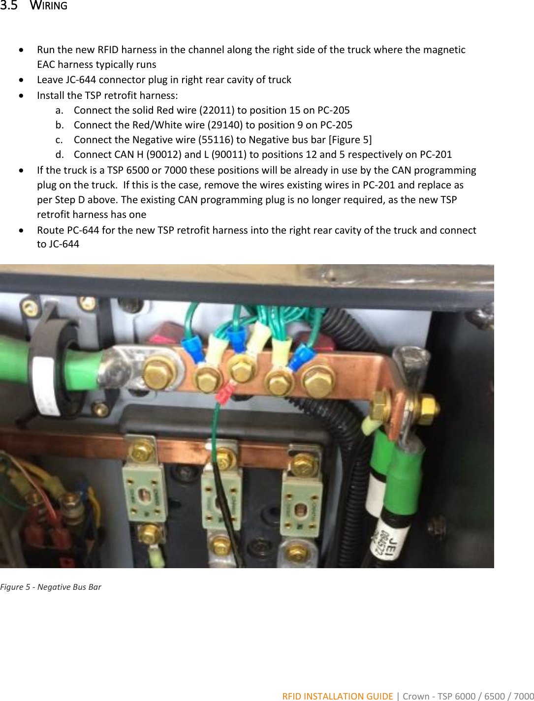  RFID INSTALLATION GUIDE | Crown - TSP 6000 / 6500 / 7000 3.5 WIRING    Run the new RFID harness in the channel along the right side of the truck where the magnetic EAC harness typically runs  Leave JC-644 connector plug in right rear cavity of truck  Install the TSP retrofit harness: a. Connect the solid Red wire (22011) to position 15 on PC-205 b. Connect the Red/White wire (29140) to position 9 on PC-205 c. Connect the Negative wire (55116) to Negative bus bar [Figure 5] d. Connect CAN H (90012) and L (90011) to positions 12 and 5 respectively on PC-201   If the truck is a TSP 6500 or 7000 these positions will be already in use by the CAN programming plug on the truck.  If this is the case, remove the wires existing wires in PC-201 and replace as per Step D above. The existing CAN programming plug is no longer required, as the new TSP retrofit harness has one  Route PC-644 for the new TSP retrofit harness into the right rear cavity of the truck and connect to JC-644     Figure 5 - Negative Bus Bar  